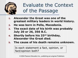 © 2004 Pearson Education Inc., publishing as Longman Publishers
Evaluate the Context
of the Passage
1. Alexander the Great was one of the
greatest military leaders in world history.
2. He was born in Pella, Macedonia.
3. The exact date of his birth was probably
July 20 or 26, 356 B.C.
4. Shortly before his 33rd birthday,
Alexander the Great died.
5. The cause of his death remains unknown.
Is each statement a fact, opinion, or
fact/opinion both?
 