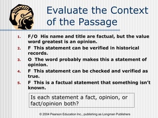© 2004 Pearson Education Inc., publishing as Longman Publishers
Evaluate the Context
of the Passage
1. F/O His name and title are factual, but the value
word greatest is an opinion.
2. F This statement can be verified in historical
records.
3. O The word probably makes this a statement of
opinion.
4. F This statement can be checked and verified as
true.
5. F This is a factual statement that something isn’t
known.
Is each statement a fact, opinion, or
fact/opinion both?
 
