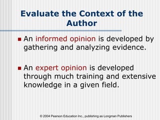 © 2004 Pearson Education Inc., publishing as Longman Publishers
Evaluate the Context of the
Author
 An informed opinion is developed by
gathering and analyzing evidence.
 An expert opinion is developed
through much training and extensive
knowledge in a given field.
 
