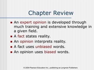 © 2004 Pearson Education Inc., publishing as Longman Publishers
Chapter Review
 An expert opinion is developed through
much training and extensive knowledge in
a given field.
 A fact states reality.
 An opinion interprets reality.
 A fact uses unbiased words.
 An opinion uses biased words.
 