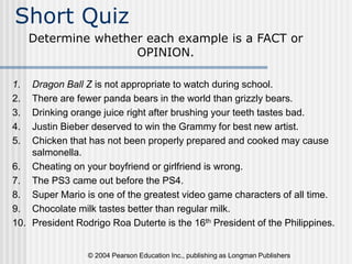 © 2004 Pearson Education Inc., publishing as Longman Publishers
Short Quiz
1. Dragon Ball Z is not appropriate to watch during school.
2. There are fewer panda bears in the world than grizzly bears.
3. Drinking orange juice right after brushing your teeth tastes bad.
4. Justin Bieber deserved to win the Grammy for best new artist.
5. Chicken that has not been properly prepared and cooked may cause
salmonella.
6. Cheating on your boyfriend or girlfriend is wrong.
7. The PS3 came out before the PS4.
8. Super Mario is one of the greatest video game characters of all time.
9. Chocolate milk tastes better than regular milk.
10. President Rodrigo Roa Duterte is the 16th President of the Philippines.
Determine whether each example is a FACT or
OPINION.
 