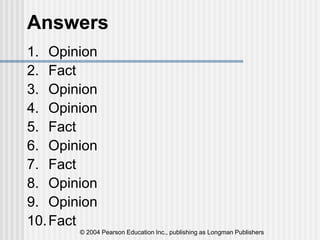© 2004 Pearson Education Inc., publishing as Longman Publishers
Answers
1. Opinion
2. Fact
3. Opinion
4. Opinion
5. Fact
6. Opinion
7. Fact
8. Opinion
9. Opinion
10.Fact
 