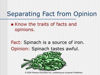 © 2004 Pearson Education Inc., publishing as Longman Publishers
Separating Fact from Opinion
 Know the traits of facts and
opinions.
Fact: Spinach is a source of iron.
Opinion: Spinach tastes awful.
 