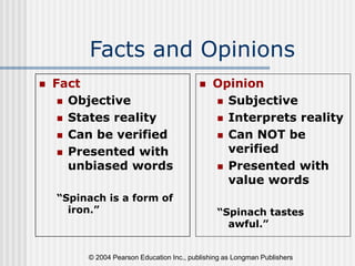 © 2004 Pearson Education Inc., publishing as Longman Publishers
Facts and Opinions
 Fact
 Objective
 States reality
 Can be verified
 Presented with
unbiased words
“Spinach is a form of
iron.”
 Opinion
 Subjective
 Interprets reality
 Can NOT be
verified
 Presented with
value words
“Spinach tastes
awful.”
 