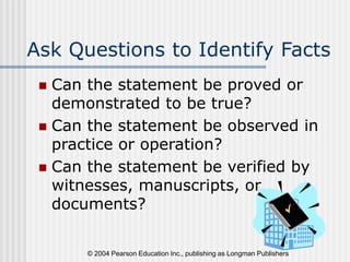 © 2004 Pearson Education Inc., publishing as Longman Publishers
Ask Questions to Identify Facts
 Can the statement be proved or
demonstrated to be true?
 Can the statement be observed in
practice or operation?
 Can the statement be verified by
witnesses, manuscripts, or
documents?
 