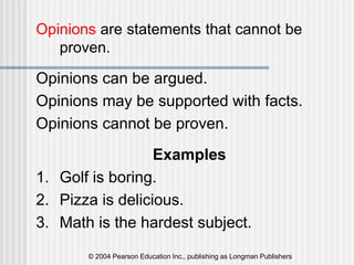 © 2004 Pearson Education Inc., publishing as Longman Publishers
Opinions are statements that cannot be
proven.
Opinions can be argued.
Opinions may be supported with facts.
Opinions cannot be proven.
Examples
1. Golf is boring.
2. Pizza is delicious.
3. Math is the hardest subject.
 
