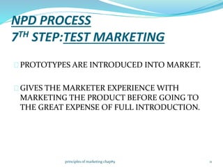 NPD PROCESS
7TH STEP:TEST MARKETING
PROTOTYPES ARE INTRODUCED INTO MARKET.
GIVES THE MARKETER EXPERIENCE WITH
MARKETING THE PRODUCT BEFORE GOING TO
THE GREAT EXPENSE OF FULL INTRODUCTION.
11principles of marketing chap#9
 