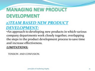 2)TEAM BASED NEW PRODUCT
DEVELOPMENT:
•An approach to developing new products in which various
company departments work closely together, overlapping
the steps in the product development process to save time
and increase effectiveness.
LIMITATIONS:
TENSION AND CONFUSION.
15principles of marketing chap#9
 