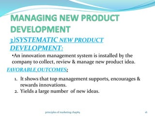 3)SYSTEMATIC NEW PRODUCT
DEVELOPMENT:
•An innovation management system is installed by the
company to collect, review & manage new product idea.
FAVORABLE OUTCOMES:
1. It shows that top management supports, encourages &
rewards innovations.
2. Yields a large number of new ideas.
16principles of marketing chap#9
 