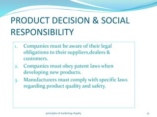 PRODUCT DECISION & SOCIAL
RESPONSIBILITY
1. Companies must be aware of their legal
obligations to their suppliers,dealers &
customers.
2. Companies must obey patent laws when
developing new products.
3. Manufacturers must comply with specific laws
regarding product quality and safety.
23principles of marketing chap#9
 
