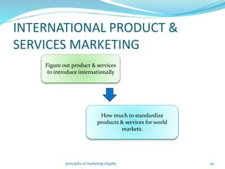 INTERNATIONAL PRODUCT &
SERVICES MARKETING
Figure out product & services
to introduce internationally
How much to standardize
products & services for world
markets.
24principles of marketing chap#9
 
