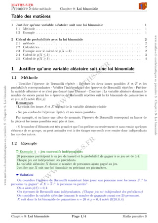 W
W
W
.M
AT
H
S-S.FR
W
W
W
.M
AT
H
S-S.FR
www.maths-s.fr-math´ematiquesenpremi`ereS–Chapitre9-Loibinomiale
www.maths-s.fr-math´ematiquesenpremi`ereS–Chapitre9-Loibinomiale MATHS-S.FR
Premi`ere S-ﬁche m´ethode Chapitre 9: Loi binomiale
Table des mati`eres
1 Justiﬁer qu’une variable al´eatoire suit une loi binomiale 1
1.1 M´ethode . . . . . . . . . . . . . . . . . . . . . . . . . . . . . . . . . . . . . . . . . . . 1
1.2 Exemple . . . . . . . . . . . . . . . . . . . . . . . . . . . . . . . . . . . . . . . . . . . 1
2 Calcul de probabilit´es avec la loi binomiale 2
2.1 m´ethode . . . . . . . . . . . . . . . . . . . . . . . . . . . . . . . . . . . . . . . . . . . 2
2.2 Calculatrice . . . . . . . . . . . . . . . . . . . . . . . . . . . . . . . . . . . . . . . . . 2
2.3 Exemple avec le calcul de p(X = k) . . . . . . . . . . . . . . . . . . . . . . . . . . . . 2
2.4 Calcul de p(X ≤ k) . . . . . . . . . . . . . . . . . . . . . . . . . . . . . . . . . . . . . 3
2.5 Calcul de p(X ≥ k) . . . . . . . . . . . . . . . . . . . . . . . . . . . . . . . . . . . . . 4
1 Justiﬁer qu’une variable al´eatoire suit une loi binomiale
1.1 M´ethode
- Identiﬁer l’´epreuve de Bernouilli r´ep´et´ee - Pr´eciser les deux issues possibles S et E et les
probabilit´es correspondantes - V´eriﬁer l’ind´ependance des ´epreuves de Bernouilli r´ep´et´ees - Pr´eciser
la variable al´eatoire si ce n’est pas donn´e dans l’´enonc´e - Conclure : La variable al´eatoire donnant le
nombre de succ`es parmi les n ´epreuves de Bernouilli r´ep´et´ees suit la loi binomiale de param`etres n
et p = p(S) not´ee B(n; p)
Remarques
- Le choix des issues S et E d´epend de la variable al´eatoire choisie
- Ne pas confondre l’´epreuve r´ep´et´ee et ses issues possibles.
Par exemple, si on lance une pi`ece de monnaie, l’´epreuve de Bernouilli correspond au lancer de
la pi`ece et les issues possibles sont pile et face.
- Si le nombre d’´el´ements est tr`es grand et que l’on pr´el`eve successivement et sans remise quelques
´el´ements de ce groupe, on peut assimiler ceci `a des tirages successifs avec remise donc ind´ependants
les uns des autres.
1.2 Exemple
Ì Exemple 1 : jeu successifs ind´ependants
20 personnes participent `a un jeu de hasard et la probabilit´e de gagner `a ce jeu est de 0,4.
Chaque jeu est ind´ependant des pr´ec´edents.
La variable al´eatoire X donne le nombre de personnes ayant gagn´e au jeu.
Justiﬁer que X suit une loi binomiale en pr´ecisant ses param`etres.
 Solution:
On consid`ere l’´epreuve de Bernouilli consistant faire jouer une personne avec les issues S :” la
personne va gagner” et E = S :” la personne va perdre”.
On a alors p(S) = 0, 4
Ces ´epreuves de Bernouilli sont ind´ependantes. (Chaque jeu est ind´ependant des pr´ec´edents)
On consid`ere la variable al´eatoire donnant le nombre de gagnants parmi ces 20 personnes.
X suit donc la loi binomiale de param`etres n = 20 et p = 0, 4 not´ee B(20; 0, 4)
Chapitre 9: Loi binomiale Page 1/4 Maths premi`ere S
 