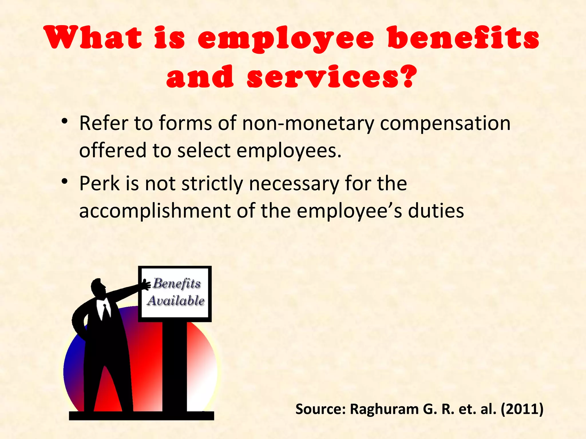 What is employee benefits
and services?
• Refer to forms of non-monetary compensation
offered to select employees.
• Perk is not strictly necessary for the
accomplishment of the employee’s duties

Source: Raghuram G. R. et. al. (2011)

 