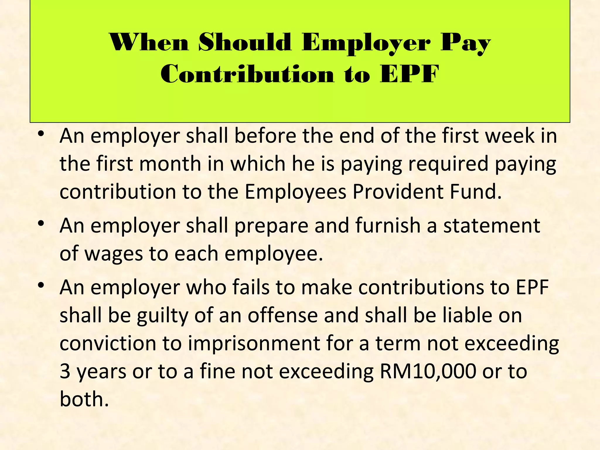 When Should Employer Pay
Contribution to EPF
• An employer shall before the end of the first week in
the first month in which he is paying required paying
contribution to the Employees Provident Fund.
• An employer shall prepare and furnish a statement
of wages to each employee.
• An employer who fails to make contributions to EPF
shall be guilty of an offense and shall be liable on
conviction to imprisonment for a term not exceeding
3 years or to a fine not exceeding RM10,000 or to
both.

 