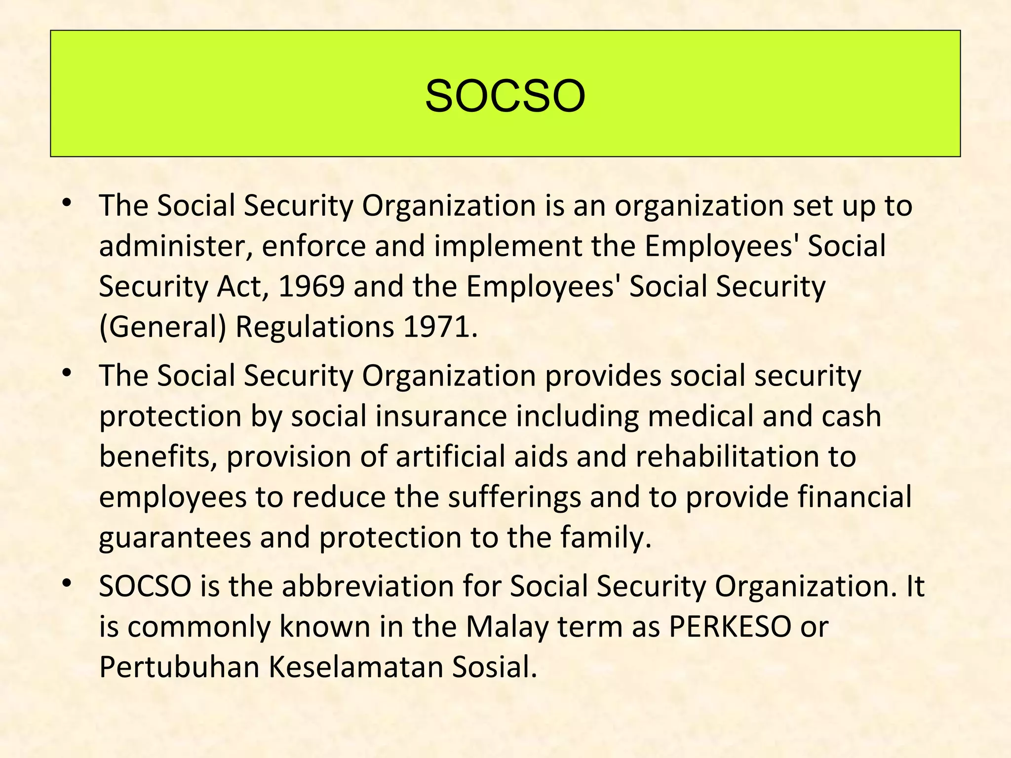SOCSO
• The Social Security Organization is an organization set up to
administer, enforce and implement the Employees' Social
Security Act, 1969 and the Employees' Social Security
(General) Regulations 1971.
• The Social Security Organization provides social security
protection by social insurance including medical and cash
benefits, provision of artificial aids and rehabilitation to
employees to reduce the sufferings and to provide financial
guarantees and protection to the family.
• SOCSO is the abbreviation for Social Security Organization. It
is commonly known in the Malay term as PERKESO or
Pertubuhan Keselamatan Sosial.

 