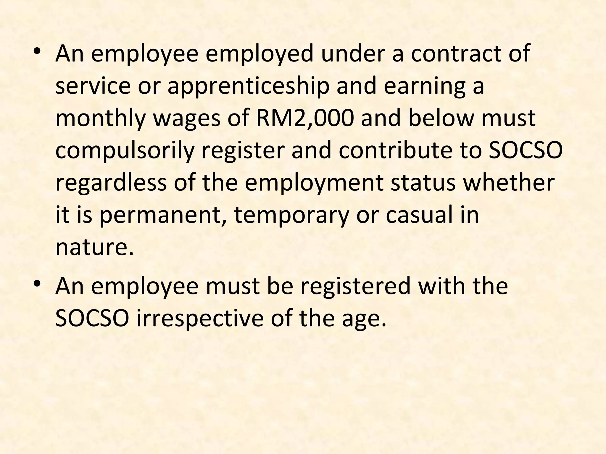 • An employee employed under a contract of
service or apprenticeship and earning a
monthly wages of RM2,000 and below must
compulsorily register and contribute to SOCSO
regardless of the employment status whether
it is permanent, temporary or casual in
nature.
• An employee must be registered with the
SOCSO irrespective of the age.

 