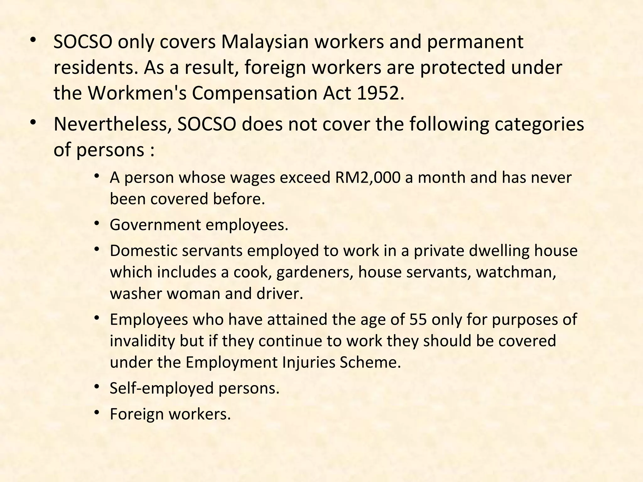 • SOCSO only covers Malaysian workers and permanent
residents. As a result, foreign workers are protected under
the Workmen's Compensation Act 1952.
• Nevertheless, SOCSO does not cover the following categories
of persons :
• A person whose wages exceed RM2,000 a month and has never
been covered before.
• Government employees.
• Domestic servants employed to work in a private dwelling house
which includes a cook, gardeners, house servants, watchman,
washer woman and driver.
• Employees who have attained the age of 55 only for purposes of
invalidity but if they continue to work they should be covered
under the Employment Injuries Scheme.
• Self-employed persons.
• Foreign workers.

 