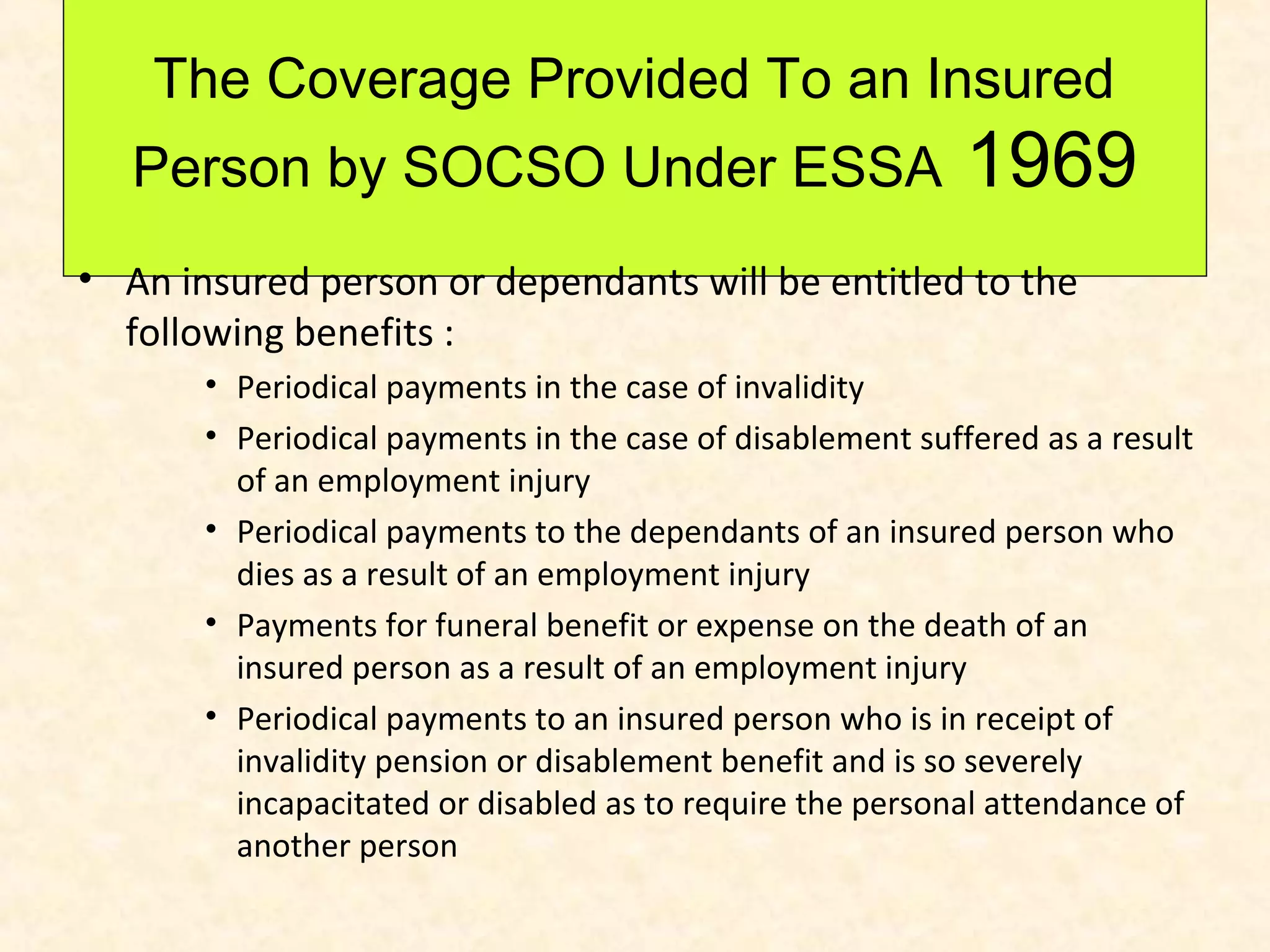 The Coverage Provided To an Insured
Person by SOCSO Under ESSA

1969

• An insured person or dependants will be entitled to the
following benefits :
• Periodical payments in the case of invalidity
• Periodical payments in the case of disablement suffered as a result
of an employment injury
• Periodical payments to the dependants of an insured person who
dies as a result of an employment injury
• Payments for funeral benefit or expense on the death of an
insured person as a result of an employment injury
• Periodical payments to an insured person who is in receipt of
invalidity pension or disablement benefit and is so severely
incapacitated or disabled as to require the personal attendance of
another person

 