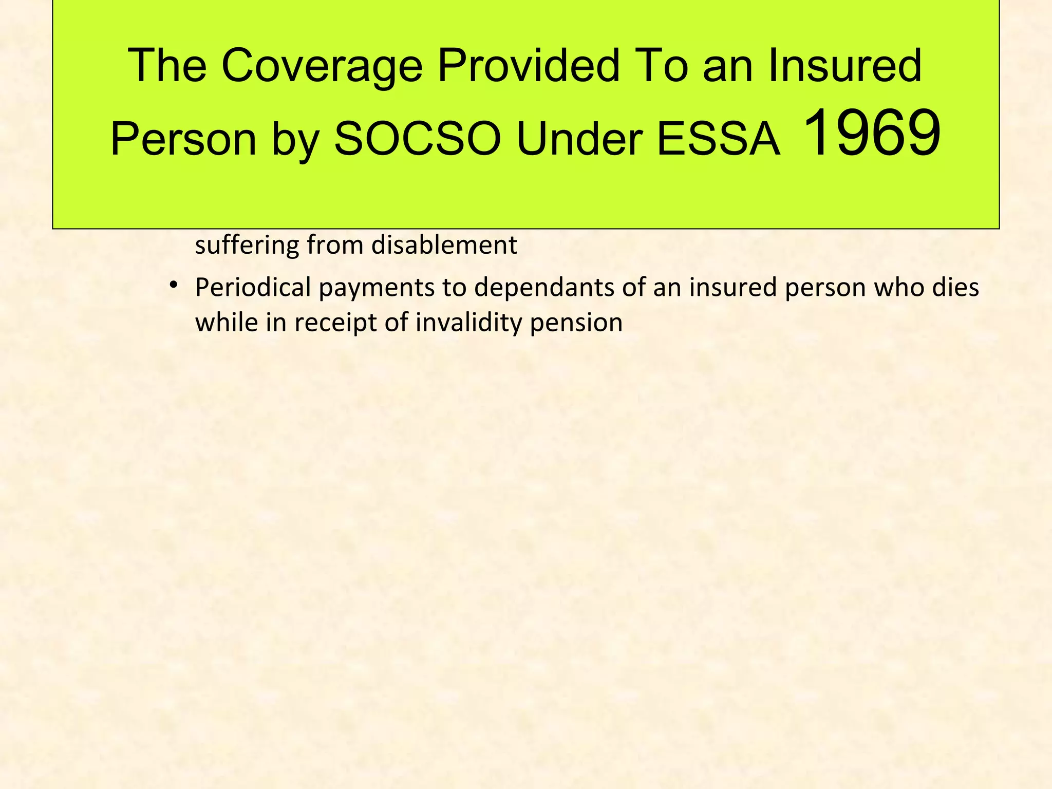 The Coverage Provided To an Insured
Person by SOCSO Under ESSA

1969

• Medical treatments for the attendance on insured persons
suffering from disablement
• Periodical payments to dependants of an insured person who dies
while in receipt of invalidity pension

 
