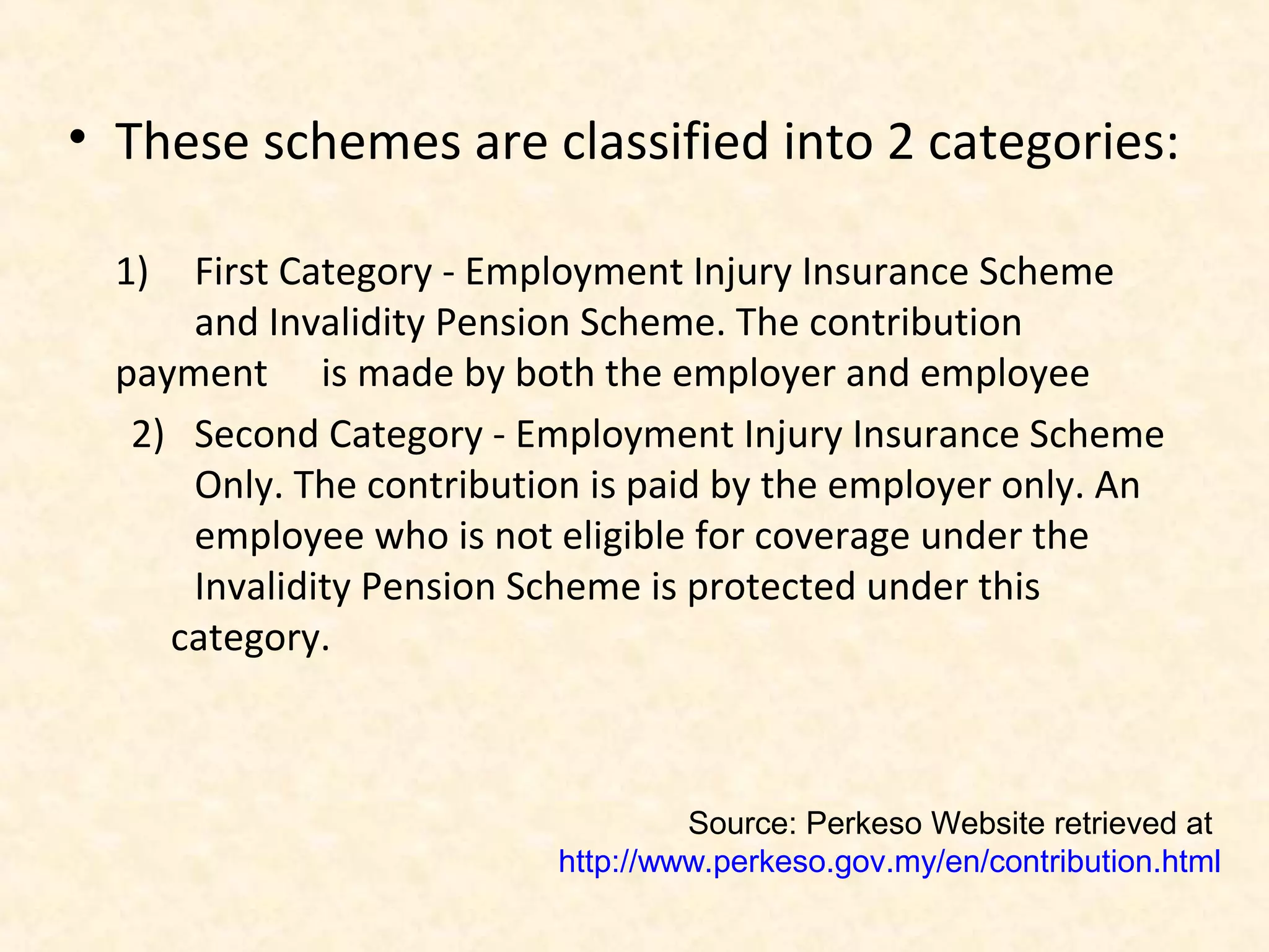 • These schemes are classified into 2 categories:
1)

First Category - Employment Injury Insurance Scheme
and Invalidity Pension Scheme. The contribution
payment is made by both the employer and employee
2) Second Category - Employment Injury Insurance Scheme
Only. The contribution is paid by the employer only. An
employee who is not eligible for coverage under the
Invalidity Pension Scheme is protected under this
category.

Source: Perkeso Website retrieved at
http://www.perkeso.gov.my/en/contribution.html

 