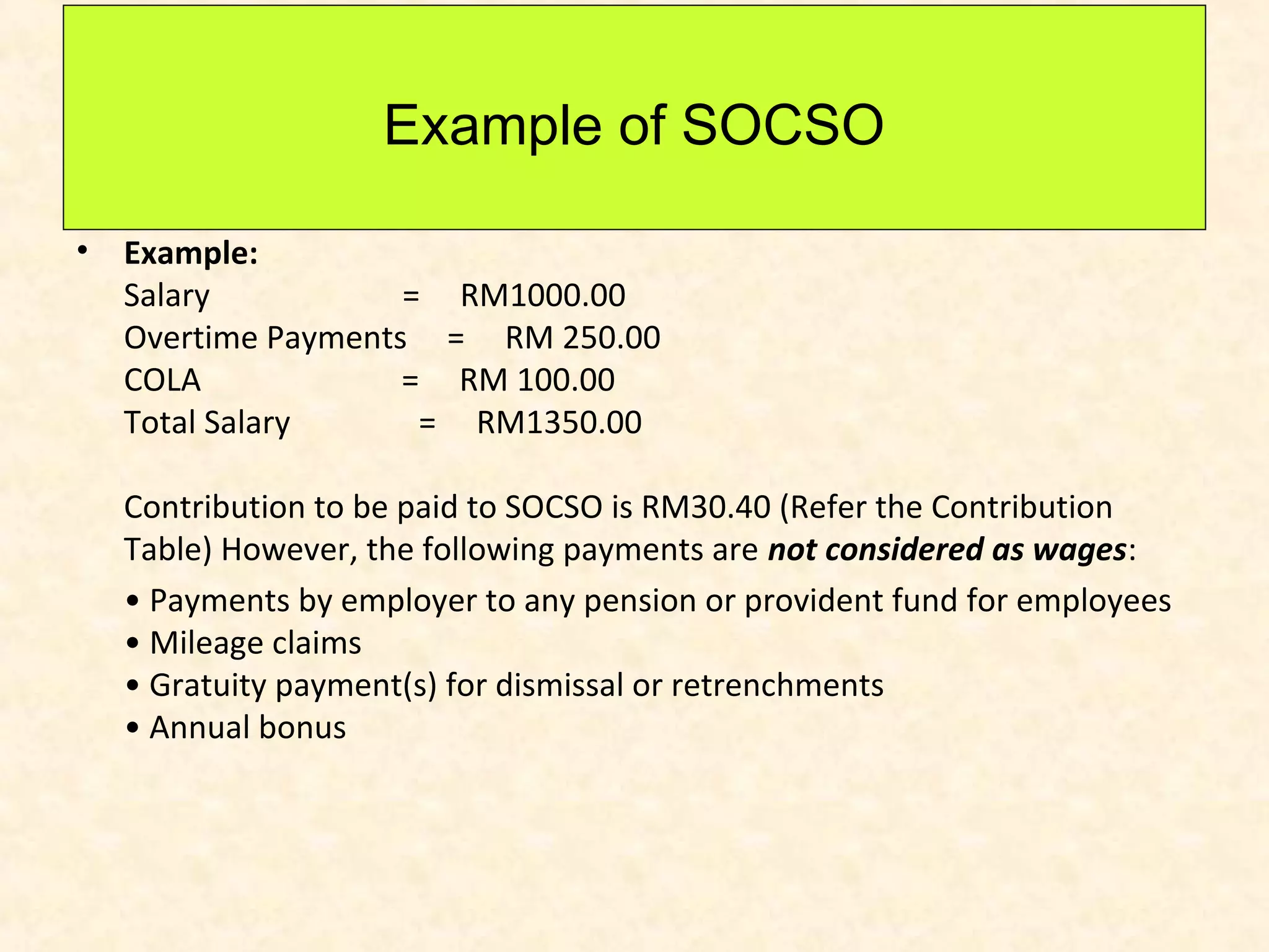 Example of SOCSO
•

Example:
Salary
= RM1000.00
Overtime Payments = RM 250.00
COLA
= RM 100.00
Total Salary
= RM1350.00
Contribution to be paid to SOCSO is RM30.40 (Refer the Contribution
Table) However, the following payments are not considered as wages:
• Payments by employer to any pension or provident fund for employees
• Mileage claims
• Gratuity payment(s) for dismissal or retrenchments
• Annual bonus

 