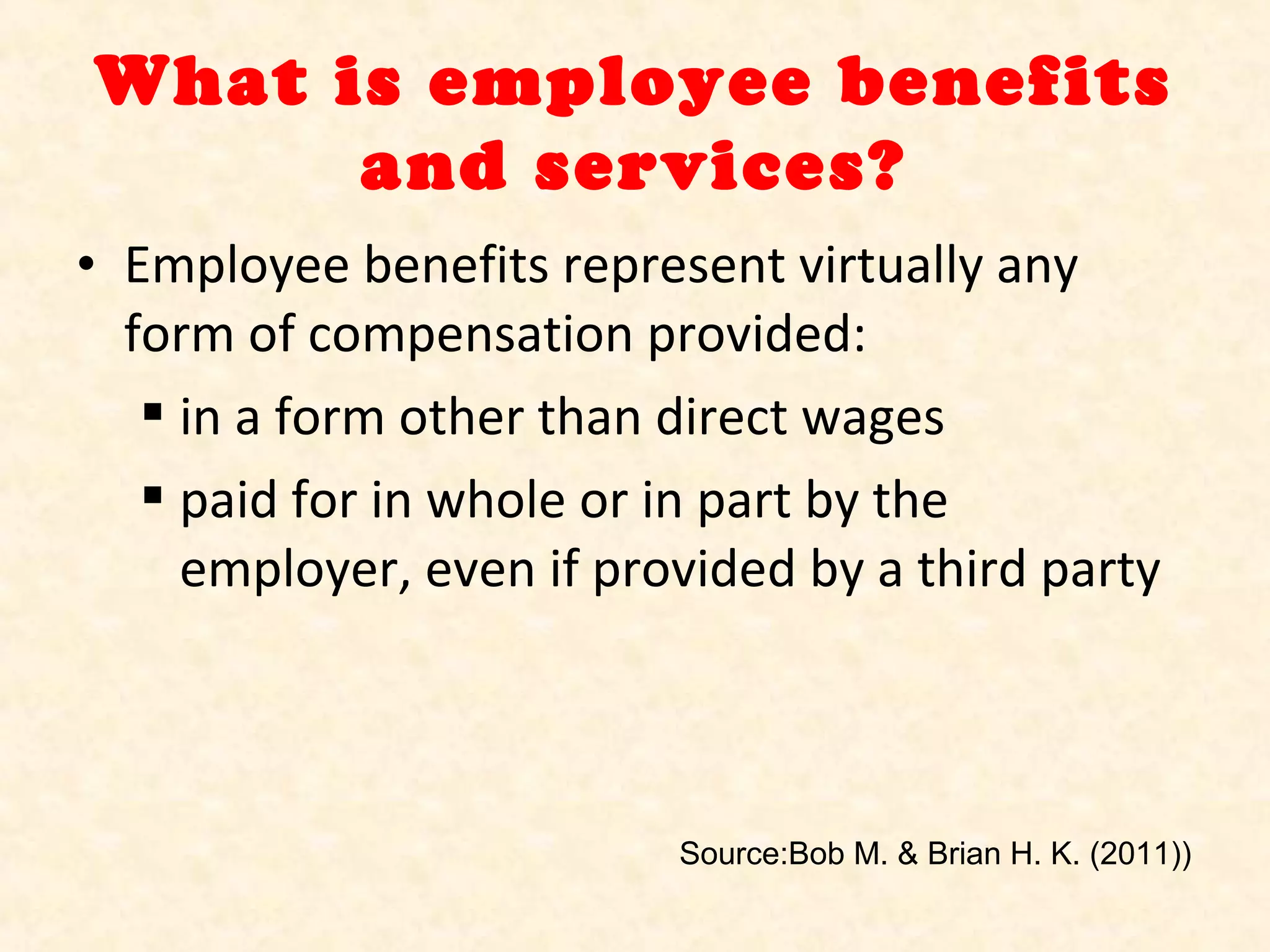 What is employee benefits
and services?
• Employee benefits represent virtually any
form of compensation provided:
 in a form other than direct wages
 paid for in whole or in part by the
employer, even if provided by a third party

Source:Bob M. & Brian H. K. (2011))

 