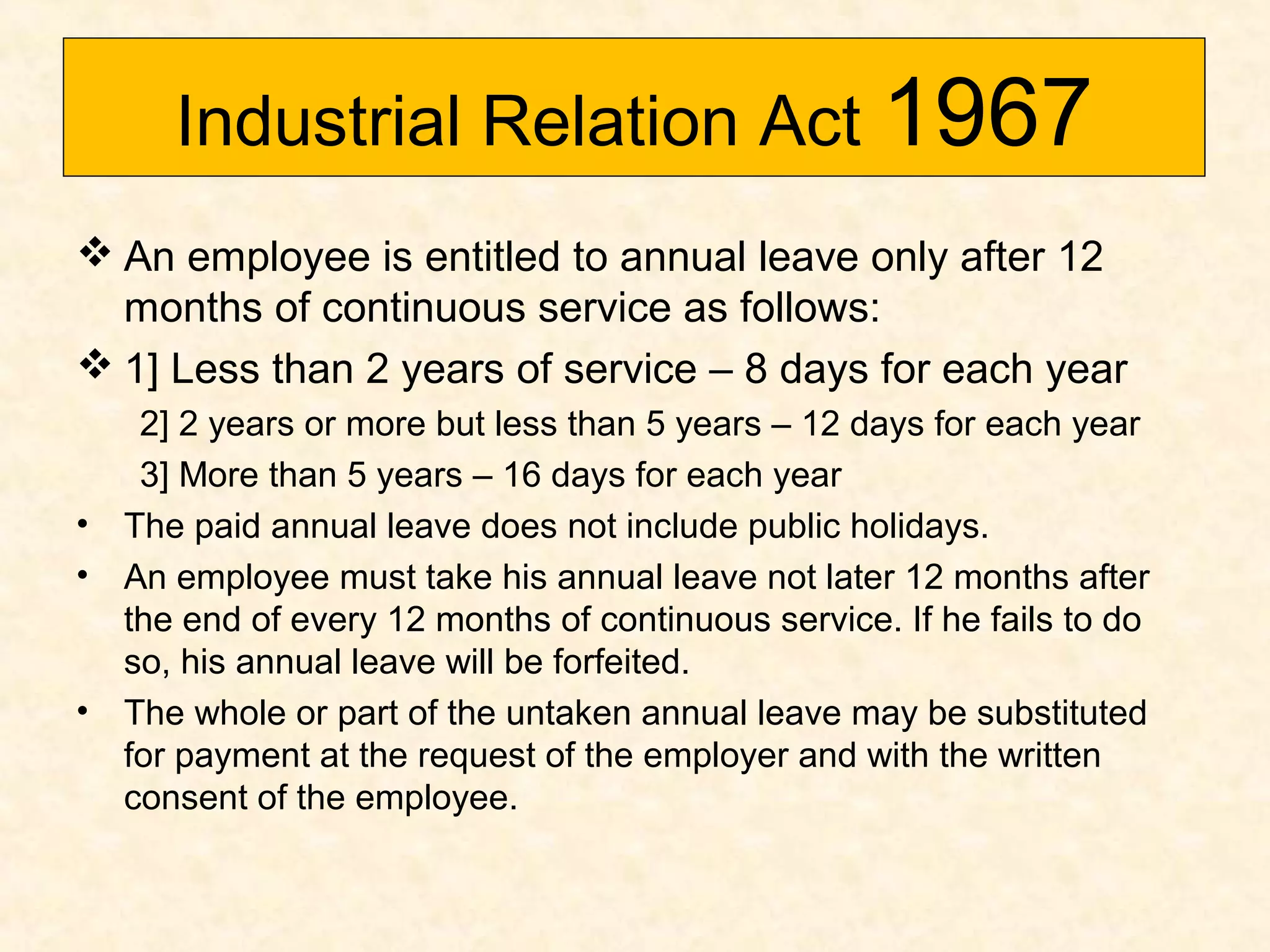 Industrial Relation Act 1967
 An employee is entitled to annual leave only after 12
months of continuous service as follows:
 1] Less than 2 years of service – 8 days for each year

•
•

•

2] 2 years or more but less than 5 years – 12 days for each year
3] More than 5 years – 16 days for each year
The paid annual leave does not include public holidays.
An employee must take his annual leave not later 12 months after
the end of every 12 months of continuous service. If he fails to do
so, his annual leave will be forfeited.
The whole or part of the untaken annual leave may be substituted
for payment at the request of the employer and with the written
consent of the employee.

 