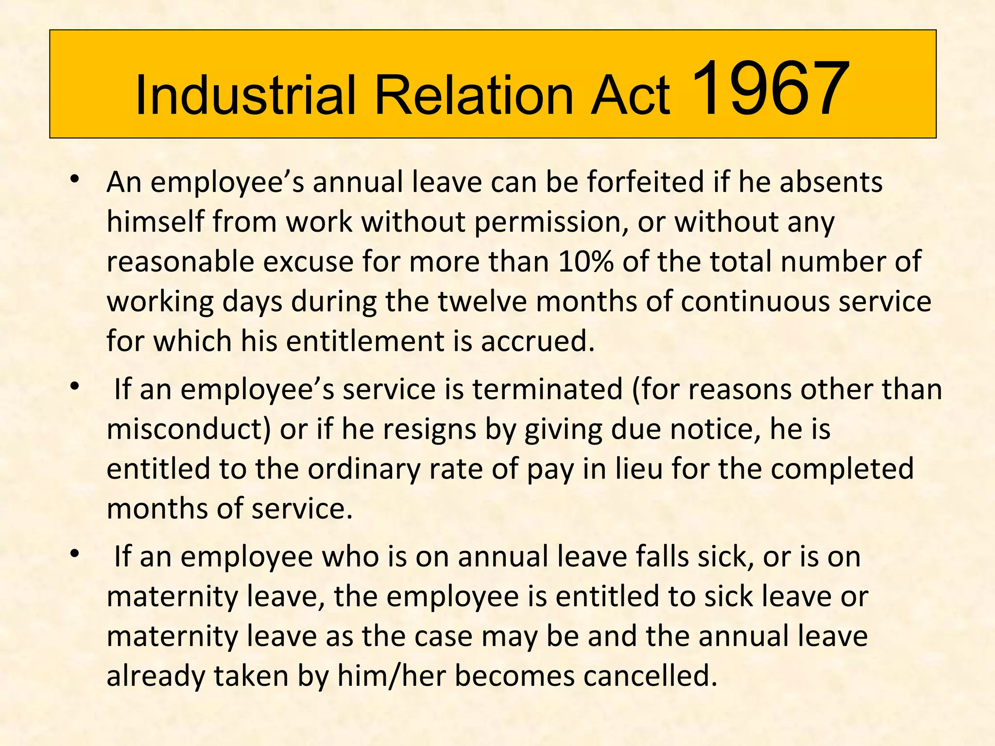 Industrial Relation Act 1967
• An employee’s annual leave can be forfeited if he absents
himself from work without permission, or without any
reasonable excuse for more than 10% of the total number of
working days during the twelve months of continuous service
for which his entitlement is accrued.
• If an employee’s service is terminated (for reasons other than
misconduct) or if he resigns by giving due notice, he is
entitled to the ordinary rate of pay in lieu for the completed
months of service.
• If an employee who is on annual leave falls sick, or is on
maternity leave, the employee is entitled to sick leave or
maternity leave as the case may be and the annual leave
already taken by him/her becomes cancelled.

 