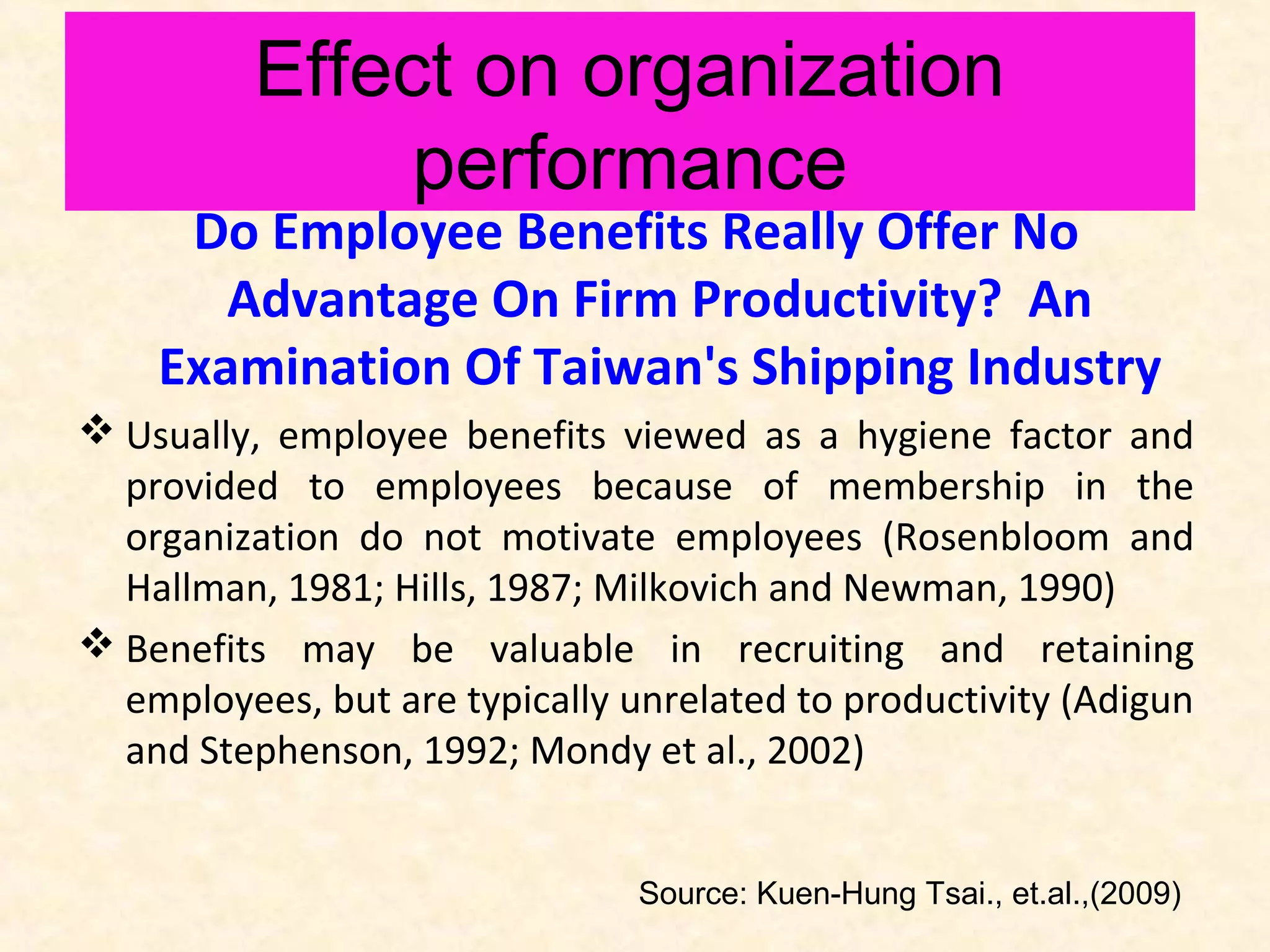 Effect on organization
performance

Do Employee Benefits Really Offer No
Advantage On Firm Productivity? An
Examination Of Taiwan's Shipping Industry
 Usually, employee benefits viewed as a hygiene factor and
provided to employees because of membership in the
organization do not motivate employees (Rosenbloom and
Hallman, 1981; Hills, 1987; Milkovich and Newman, 1990)
 Benefits may be valuable in recruiting and retaining
employees, but are typically unrelated to productivity (Adigun
and Stephenson, 1992; Mondy et al., 2002)
Source: Kuen-Hung Tsai., et.al.,(2009)

 