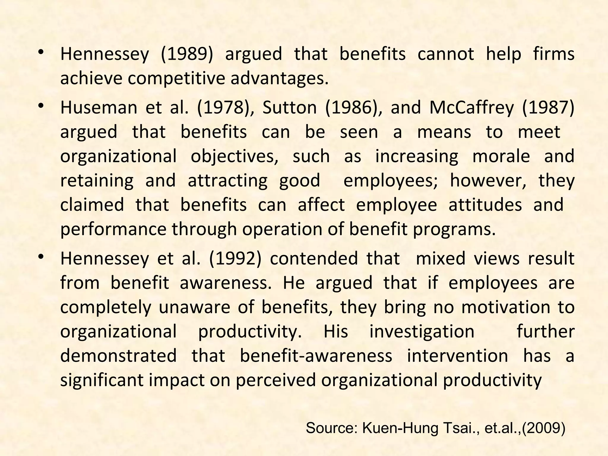 • Hennessey (1989) argued that benefits cannot help firms
achieve competitive advantages.
• Huseman et al. (1978), Sutton (1986), and McCaffrey (1987)
argued that benefits can be seen a means to meet
organizational objectives, such as increasing morale and
retaining and attracting good employees; however, they
claimed that benefits can affect employee attitudes and
performance through operation of benefit programs.
• Hennessey et al. (1992) contended that mixed views result
from benefit awareness. He argued that if employees are
completely unaware of benefits, they bring no motivation to
organizational productivity. His investigation
further
demonstrated that benefit-awareness intervention has a
significant impact on perceived organizational productivity
Source: Kuen-Hung Tsai., et.al.,(2009)

 