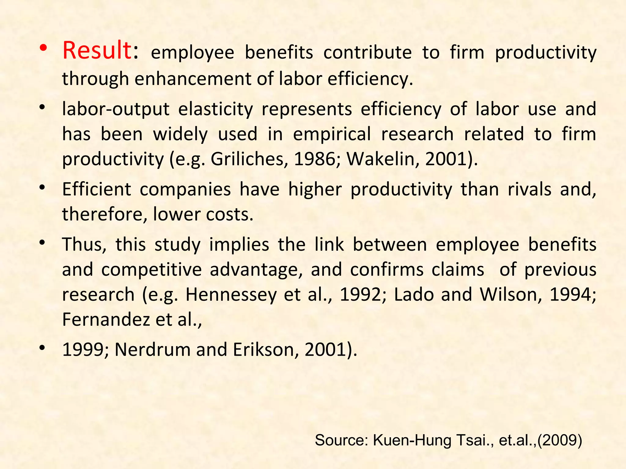 • Result:
•

•
•

•

employee benefits contribute to firm productivity
through enhancement of labor efficiency.
labor-output elasticity represents efficiency of labor use and
has been widely used in empirical research related to firm
productivity (e.g. Griliches, 1986; Wakelin, 2001).
Efficient companies have higher productivity than rivals and,
therefore, lower costs.
Thus, this study implies the link between employee benefits
and competitive advantage, and confirms claims of previous
research (e.g. Hennessey et al., 1992; Lado and Wilson, 1994;
Fernandez et al.,
1999; Nerdrum and Erikson, 2001).

Source: Kuen-Hung Tsai., et.al.,(2009)

 
