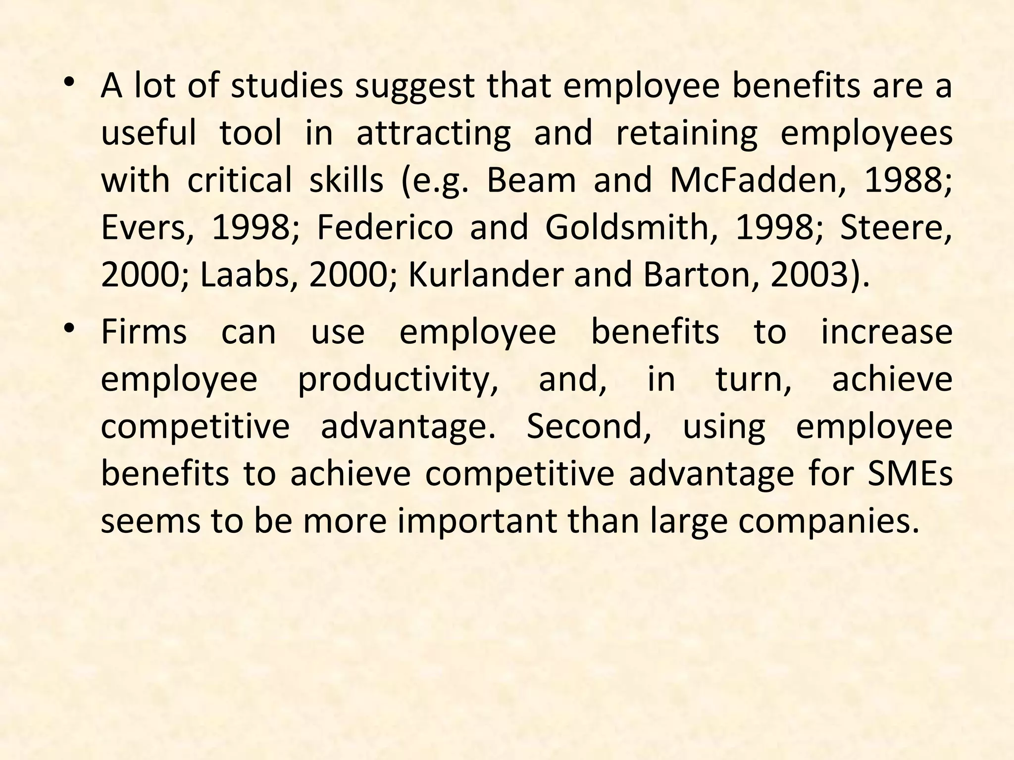 • A lot of studies suggest that employee benefits are a
useful tool in attracting and retaining employees
with critical skills (e.g. Beam and McFadden, 1988;
Evers, 1998; Federico and Goldsmith, 1998; Steere,
2000; Laabs, 2000; Kurlander and Barton, 2003).
• Firms can use employee benefits to increase
employee productivity, and, in turn, achieve
competitive advantage. Second, using employee
benefits to achieve competitive advantage for SMEs
seems to be more important than large companies.

 