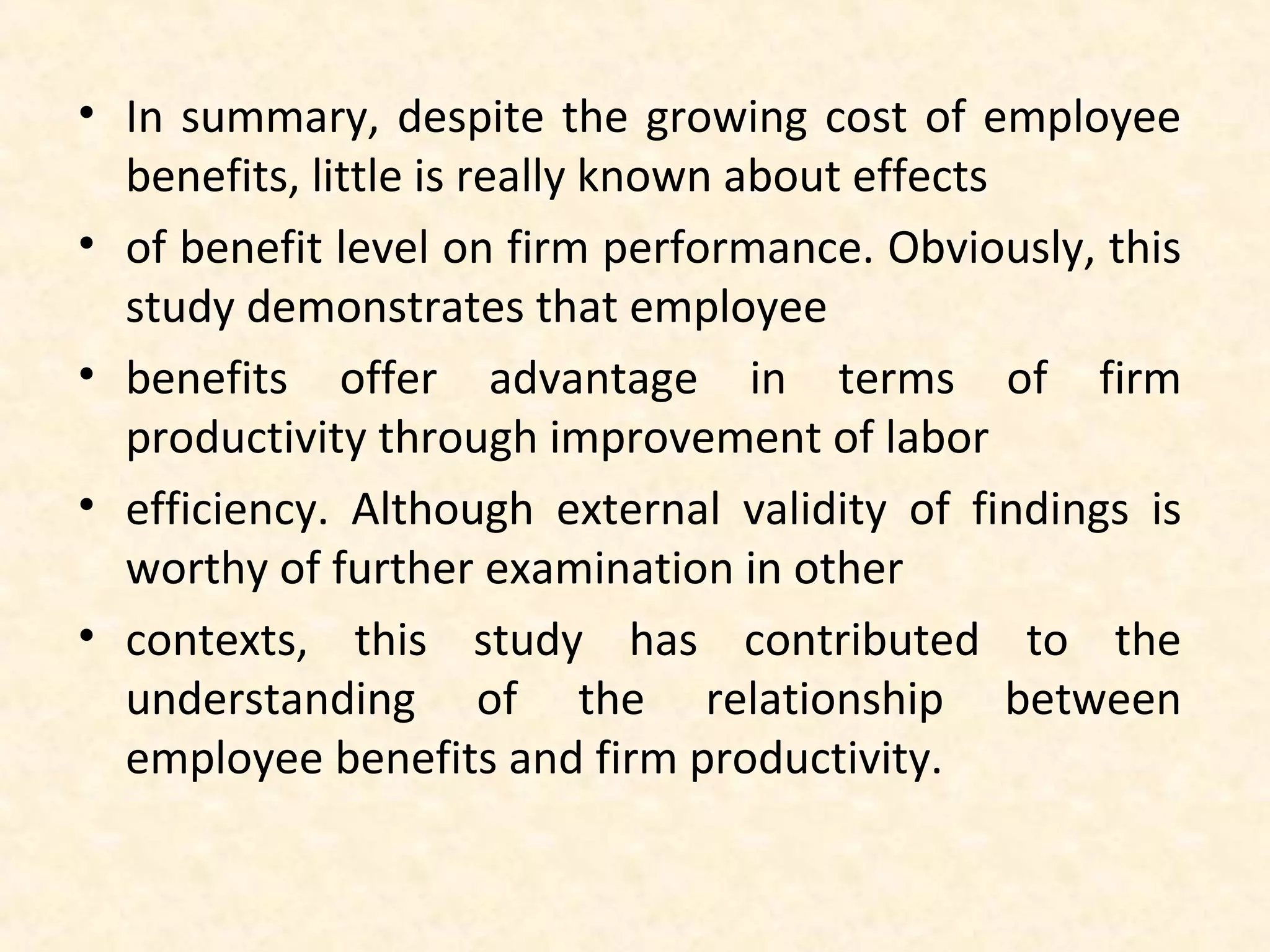 • In summary, despite the growing cost of employee
benefits, little is really known about effects
• of benefit level on firm performance. Obviously, this
study demonstrates that employee
• benefits offer advantage in terms of firm
productivity through improvement of labor
• efficiency. Although external validity of findings is
worthy of further examination in other
• contexts, this study has contributed to the
understanding of the relationship between
employee benefits and firm productivity.

 