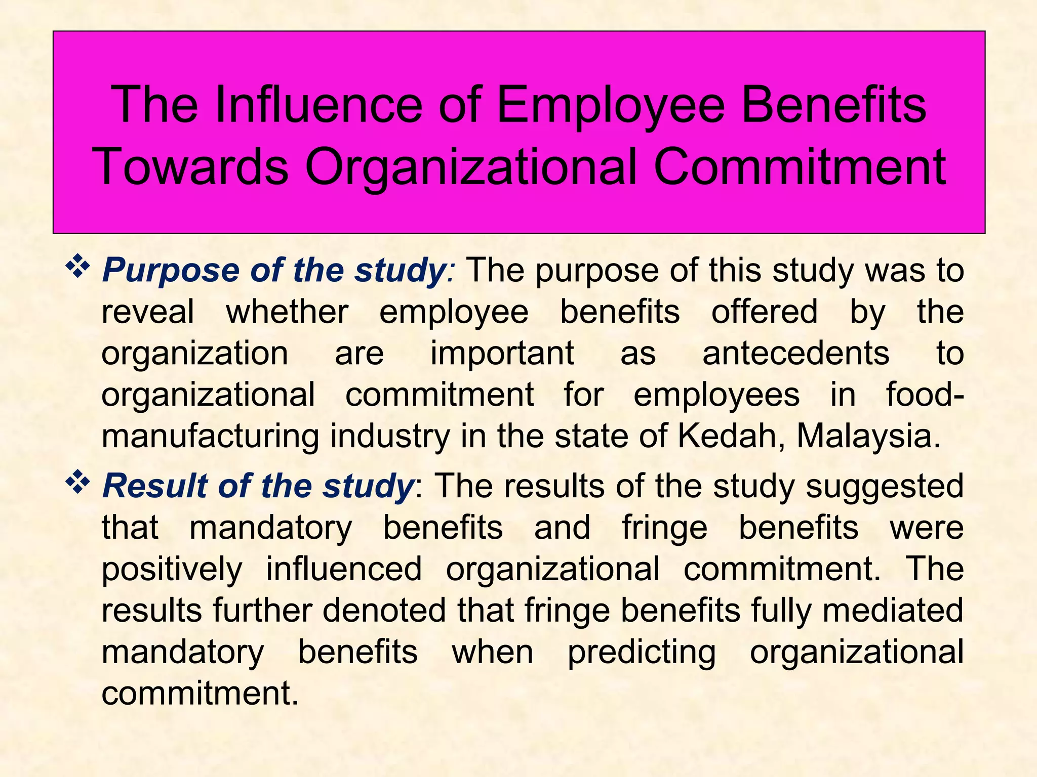 The Influence of Employee Benefits
Towards Organizational Commitment
 Purpose of the study: The purpose of this study was to
reveal whether employee benefits offered by the
organization are important as antecedents to
organizational commitment for employees in foodmanufacturing industry in the state of Kedah, Malaysia.
 Result of the study: The results of the study suggested
that mandatory benefits and fringe benefits were
positively influenced organizational commitment. The
results further denoted that fringe benefits fully mediated
mandatory benefits when predicting organizational
commitment.

 