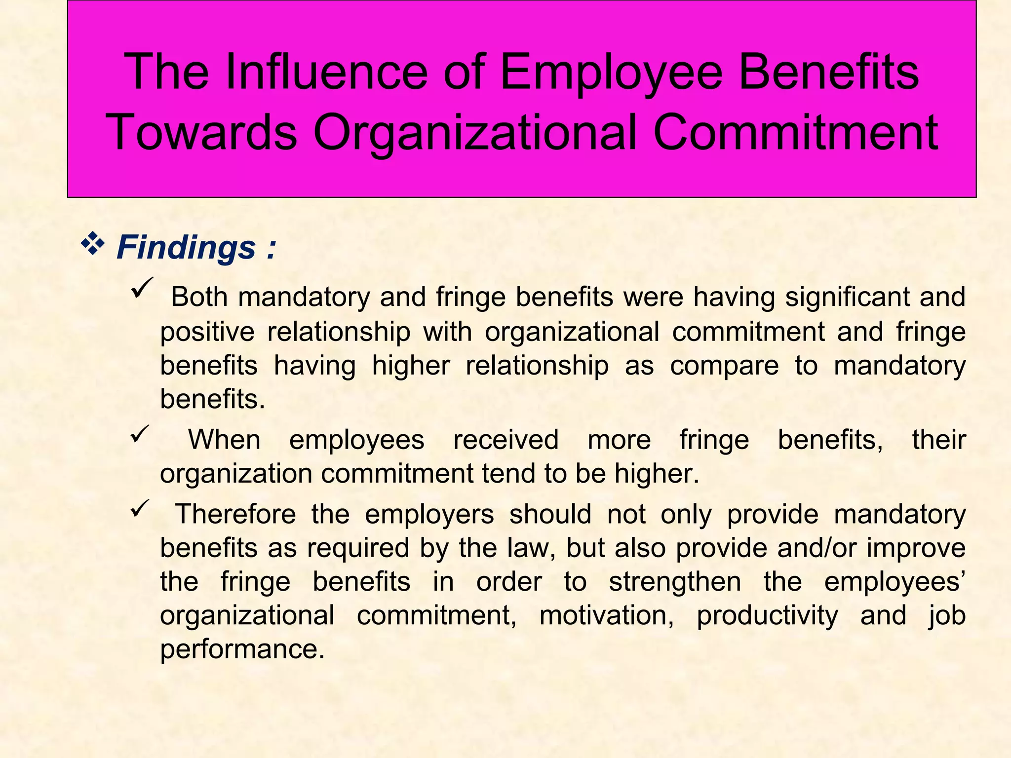 The Influence of Employee Benefits
Towards Organizational Commitment
wards Organizational Commitment
 Findings :
 Both mandatory and fringe benefits were having significant and
positive relationship with organizational commitment and fringe
benefits having higher relationship as compare to mandatory
benefits.
 When employees received more fringe benefits, their
organization commitment tend to be higher.
 Therefore the employers should not only provide mandatory
benefits as required by the law, but also provide and/or improve
the fringe benefits in order to strengthen the employees’
organizational commitment, motivation, productivity and job
performance.

 