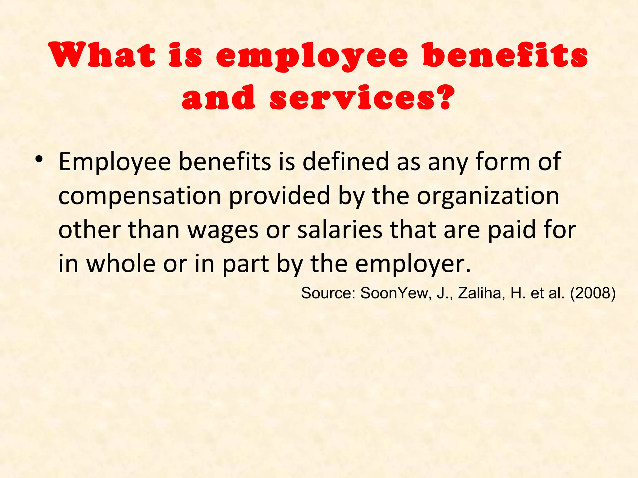 What is employee benefits
and services?
• Employee benefits is defined as any form of
compensation provided by the organization
other than wages or salaries that are paid for
in whole or in part by the employer.
Source: SoonYew, J., Zaliha, H. et al. (2008)

 