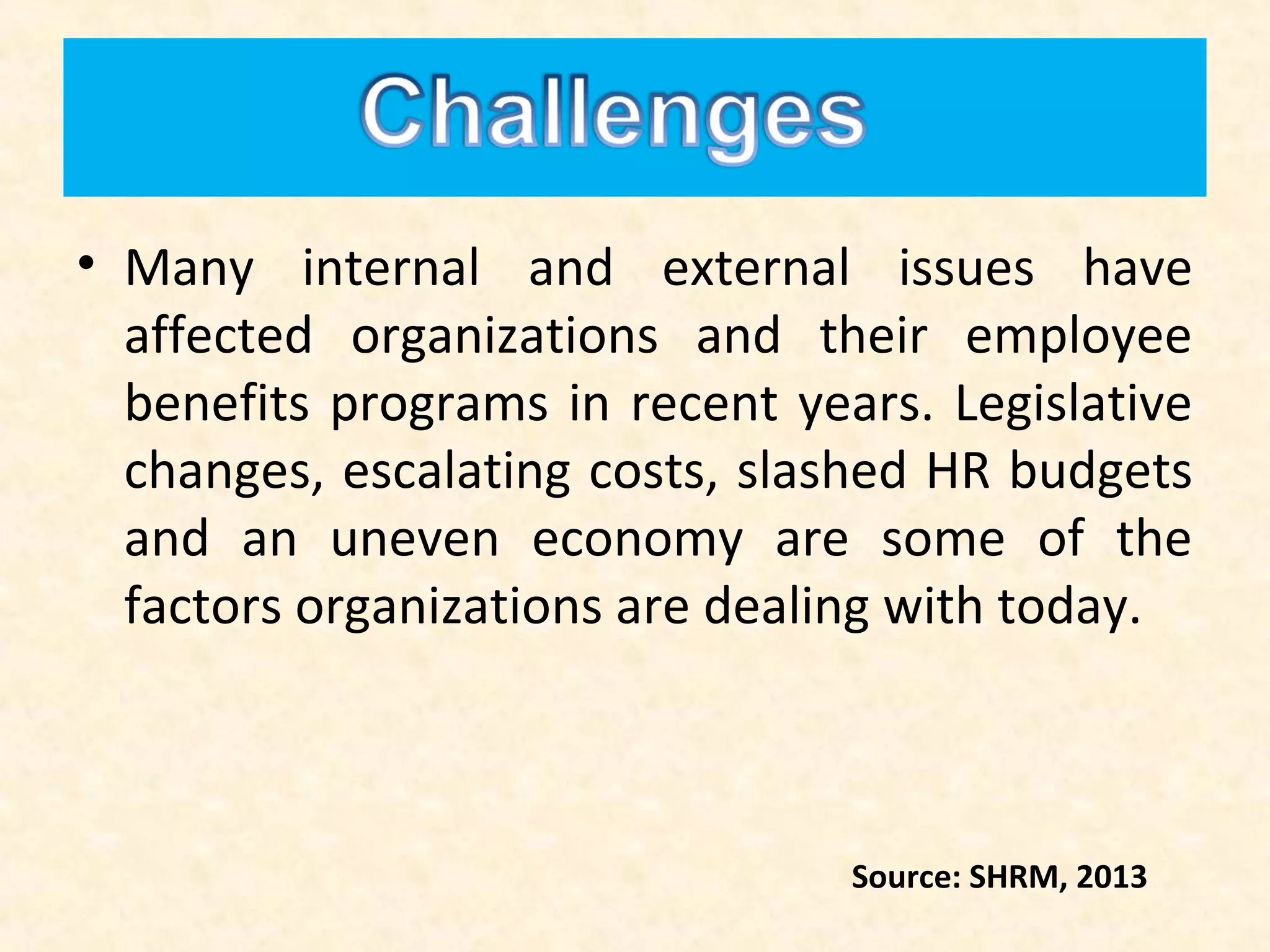 • Many internal and external issues have
affected organizations and their employee
benefits programs in recent years. Legislative
changes, escalating costs, slashed HR budgets
and an uneven economy are some of the
factors organizations are dealing with today.

Source: SHRM, 2013

 