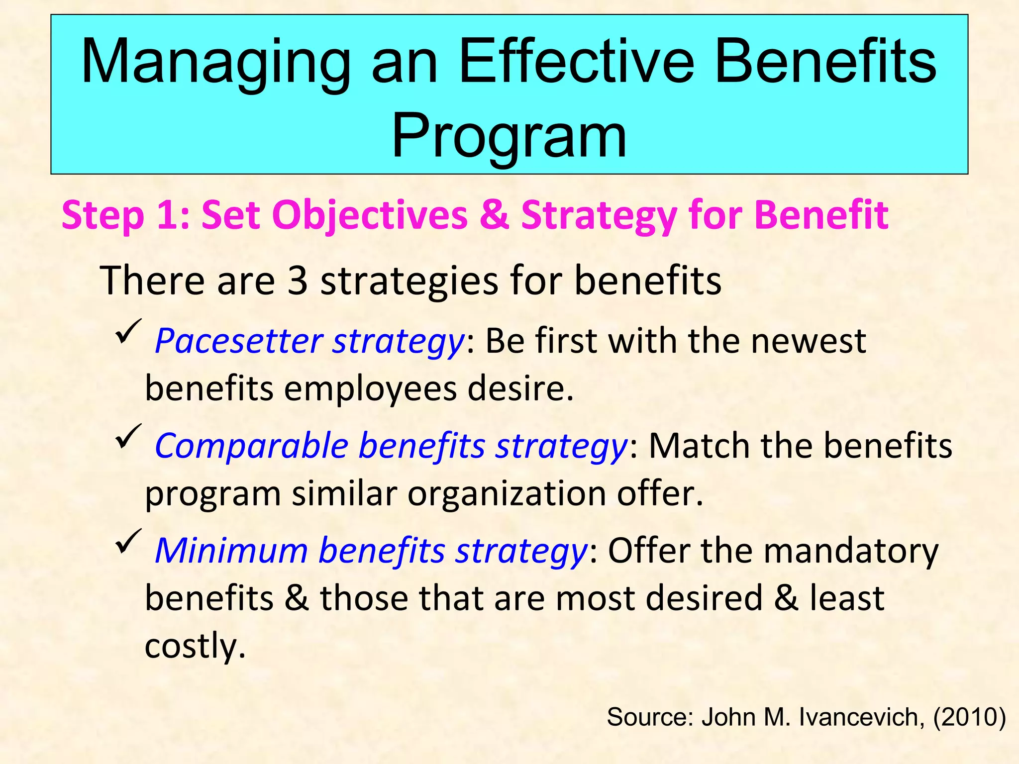 Managing an Effective Benefits
Program
Step 1: Set Objectives & Strategy for Benefit
There are 3 strategies for benefits
 Pacesetter strategy: Be first with the newest
benefits employees desire.
 Comparable benefits strategy: Match the benefits
program similar organization offer.
 Minimum benefits strategy: Offer the mandatory
benefits & those that are most desired & least
costly.
Source: John M. Ivancevich, (2010)

 