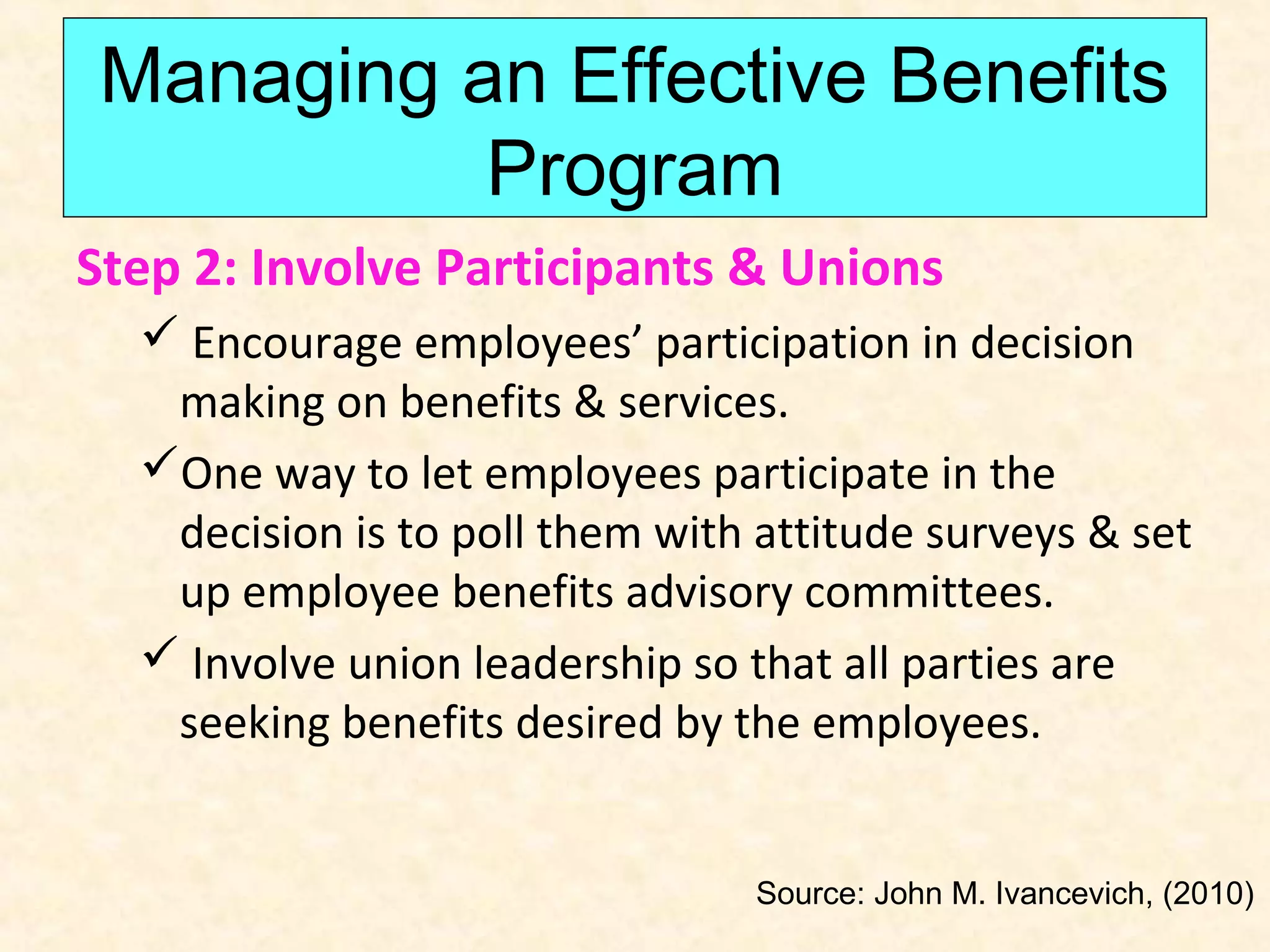 Managing an Effective Benefits
Program
Step 2: Involve Participants & Unions
 Encourage employees’ participation in decision
making on benefits & services.
One way to let employees participate in the
decision is to poll them with attitude surveys & set
up employee benefits advisory committees.
 Involve union leadership so that all parties are
seeking benefits desired by the employees.

Source: John M. Ivancevich, (2010)

 
