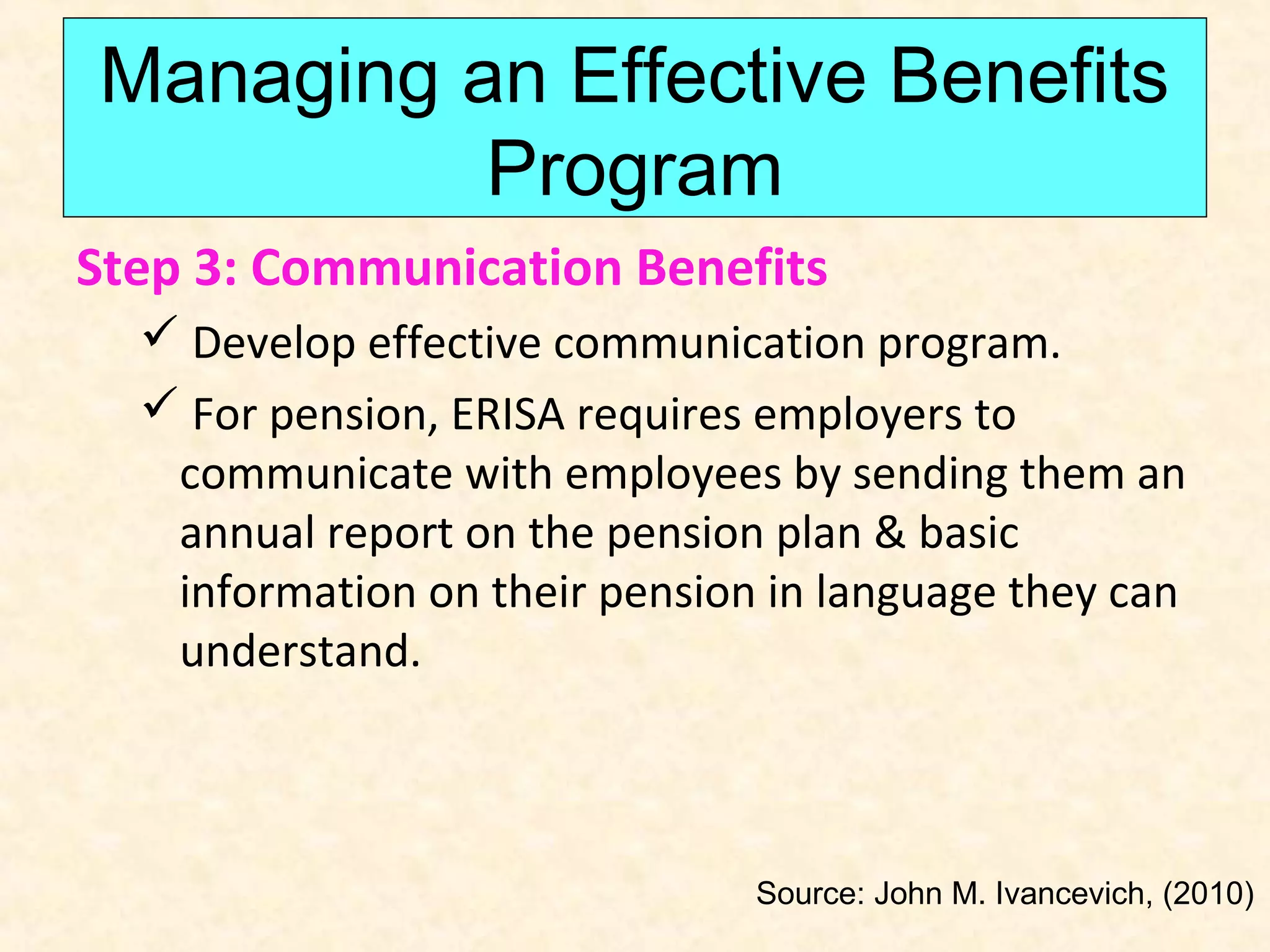 Managing an Effective Benefits
Program
Step 3: Communication Benefits
 Develop effective communication program.
 For pension, ERISA requires employers to
communicate with employees by sending them an
annual report on the pension plan & basic
information on their pension in language they can
understand.

Source: John M. Ivancevich, (2010)

 