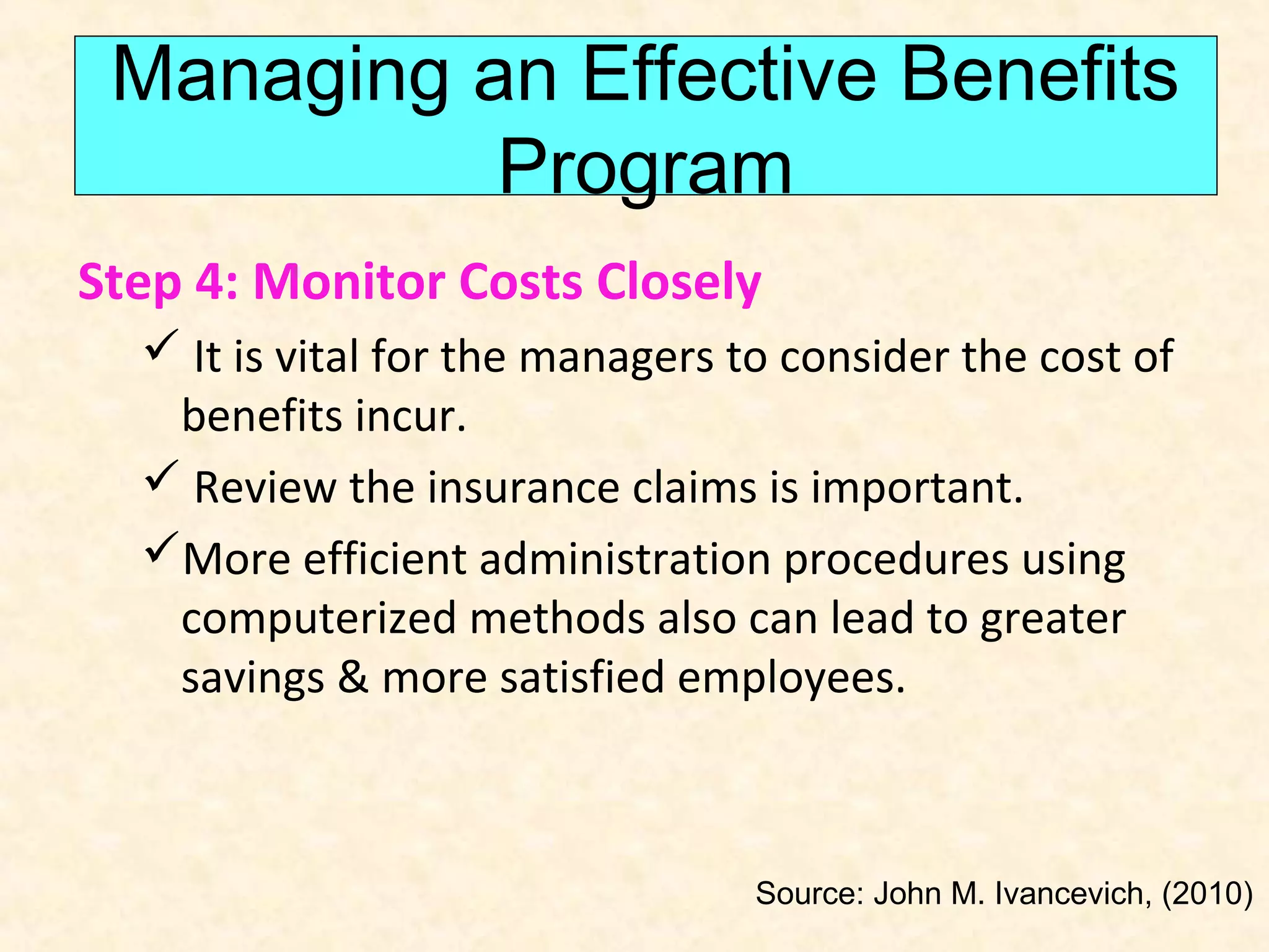 Managing an Effective Benefits
Program
Step 4: Monitor Costs Closely
 It is vital for the managers to consider the cost of
benefits incur.
 Review the insurance claims is important.
More efficient administration procedures using
computerized methods also can lead to greater
savings & more satisfied employees.

Source: John M. Ivancevich, (2010)

 