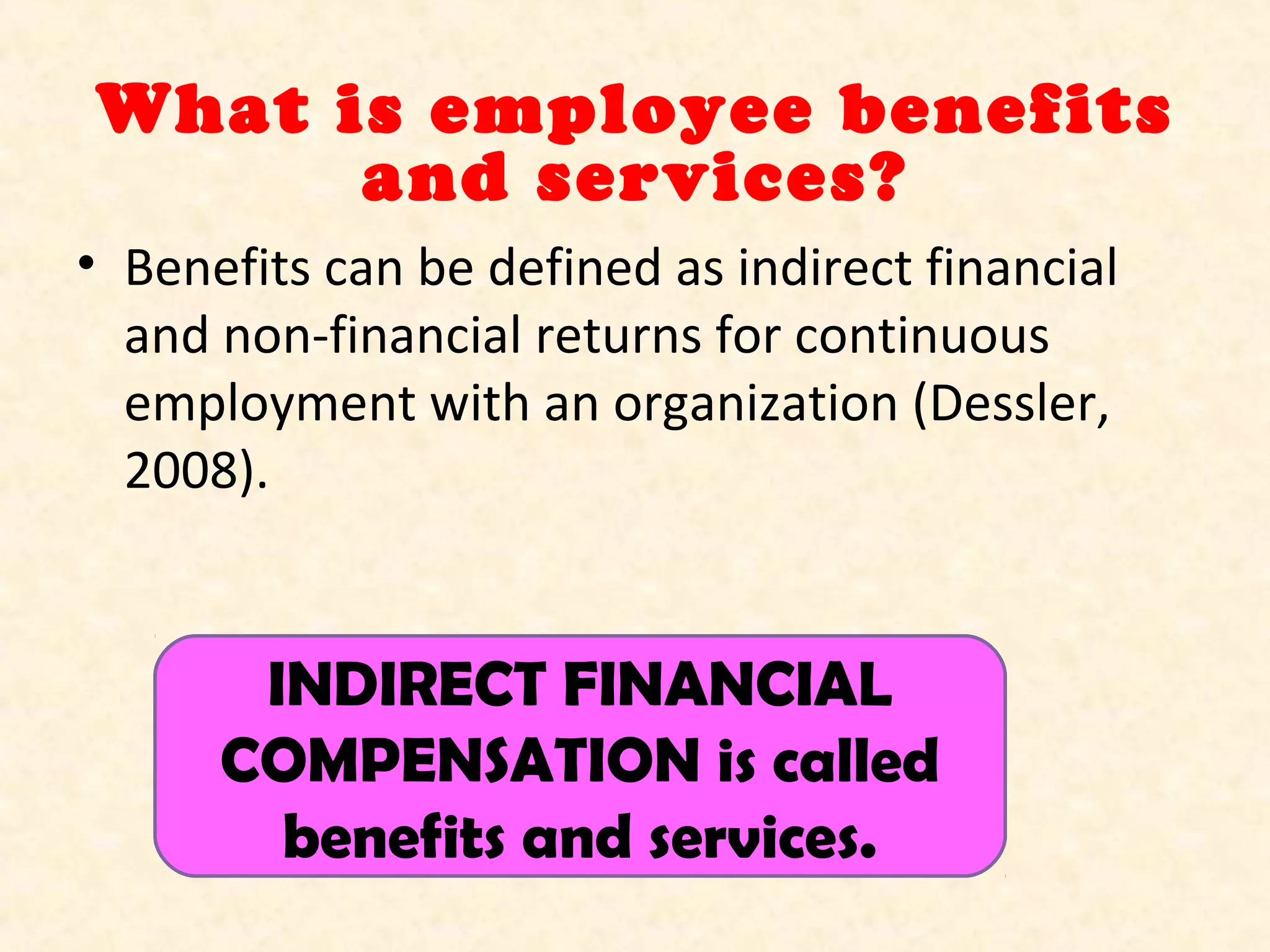 What is employee benefits
and services?
• Benefits can be defined as indirect financial
and non-financial returns for continuous
employment with an organization (Dessler,
2008).

INDIRECT FINANCIAL
COMPENSATION is called
benefits and services.

 