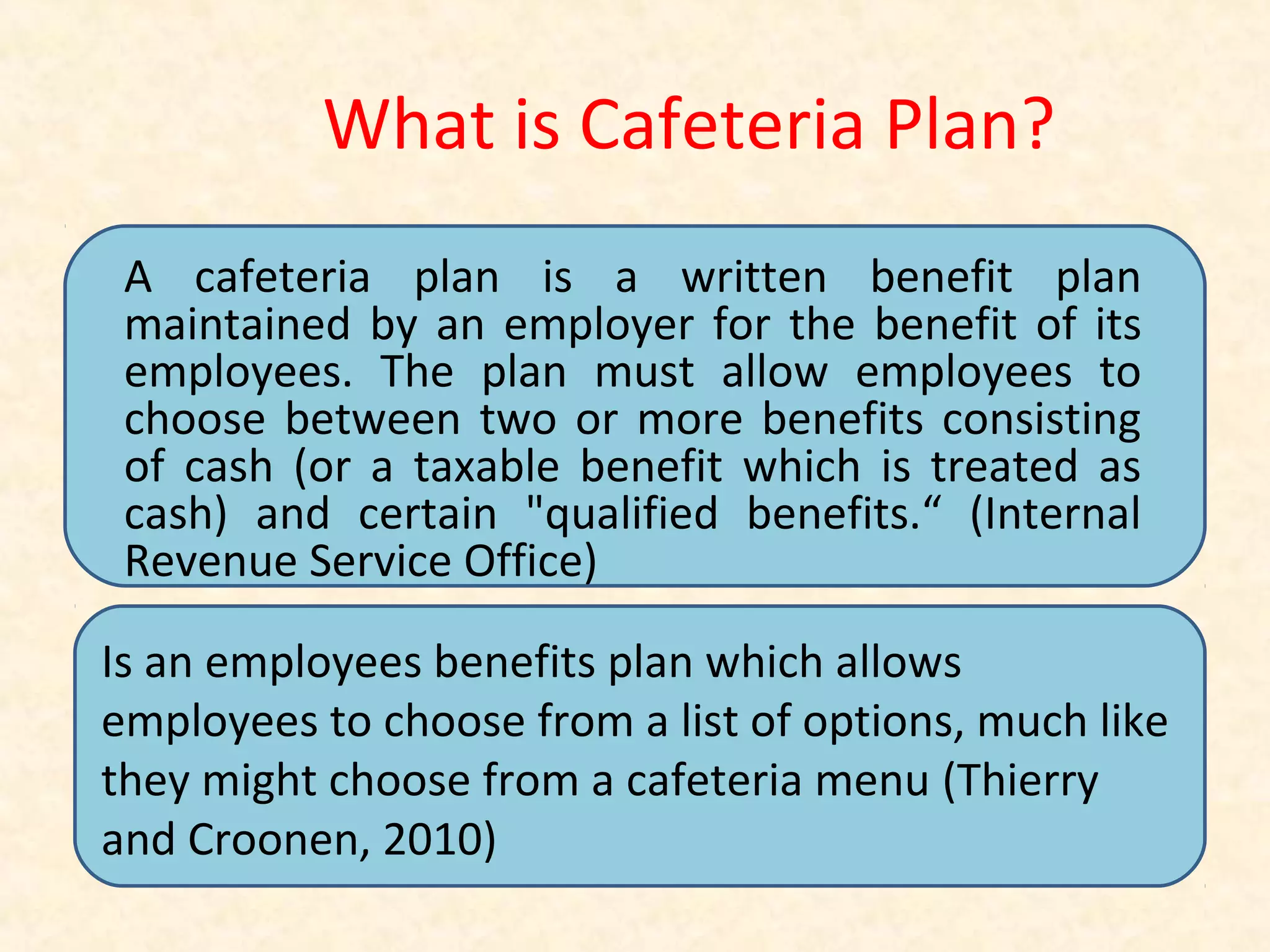 What is Cafeteria Plan?
A cafeteria plan is a written benefit plan
maintained by an employer for the benefit of its
employees. The plan must allow employees to
choose between two or more benefits consisting
of cash (or a taxable benefit which is treated as
cash) and certain "qualified benefits.“ (Internal
Revenue Service Office)
Is an employees benefits plan which allows
employees to choose from a list of options, much like
they might choose from a cafeteria menu (Thierry
and Croonen, 2010)

 