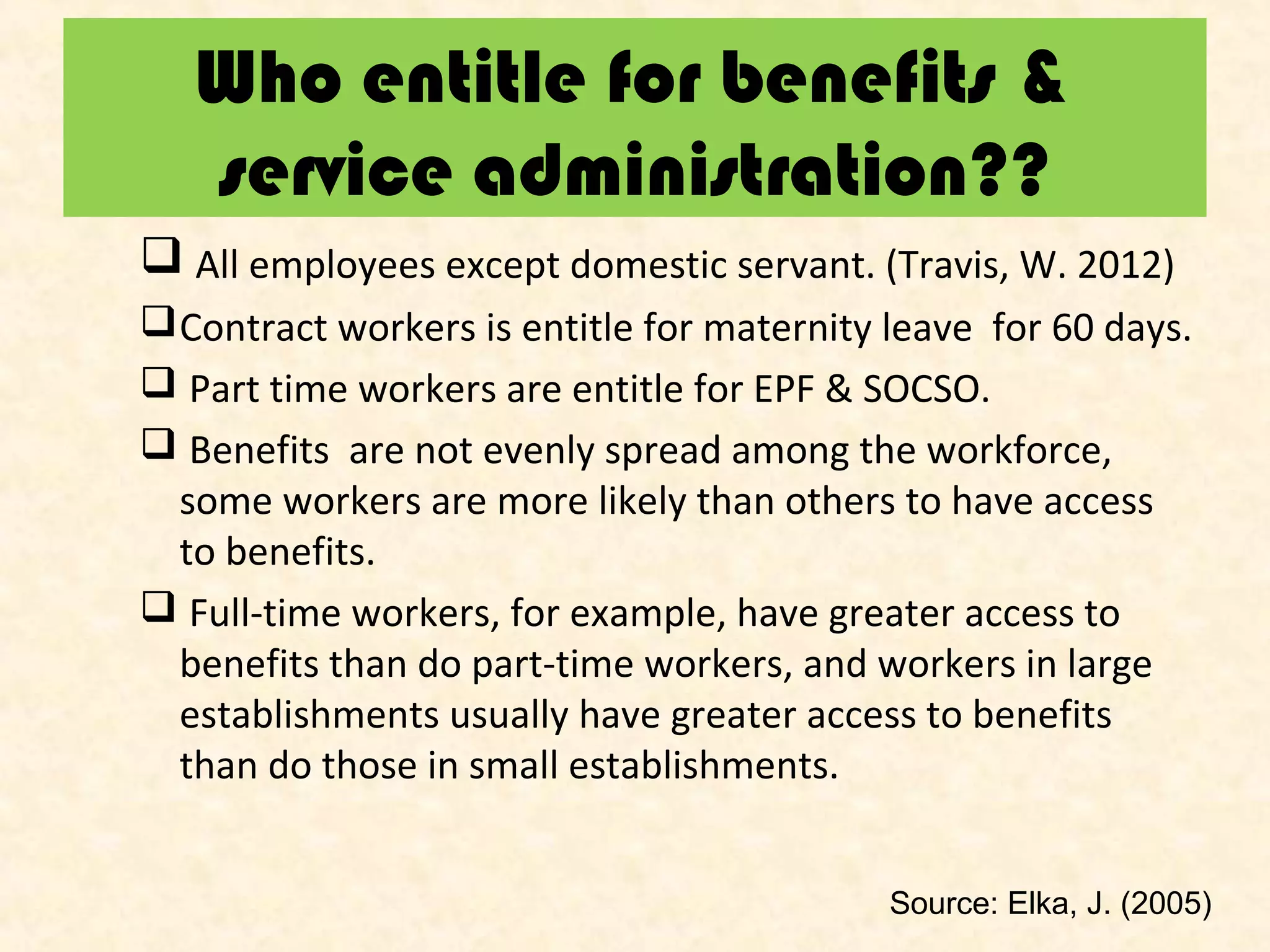 Who entitle for benefits &
service administration??
 All employees except domestic servant. (Travis, W. 2012)
 Contract workers is entitle for maternity leave for 60 days.
 Part time workers are entitle for EPF & SOCSO.
 Benefits are not evenly spread among the workforce,
some workers are more likely than others to have access
to benefits.
 Full-time workers, for example, have greater access to
benefits than do part-time workers, and workers in large
establishments usually have greater access to benefits
than do those in small establishments.
Source: Elka, J. (2005)

 