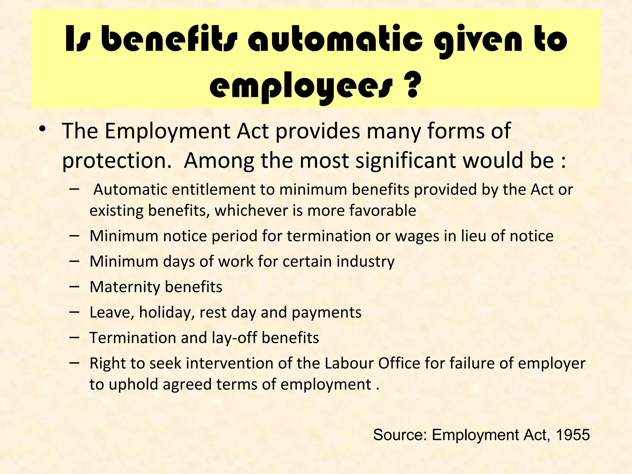 Is benefits automatic given to
employees ?
• The Employment Act provides many forms of
protection. Among the most significant would be :
– Automatic entitlement to minimum benefits provided by the Act or
existing benefits, whichever is more favorable
– Minimum notice period for termination or wages in lieu of notice
– Minimum days of work for certain industry
– Maternity benefits
– Leave, holiday, rest day and payments
– Termination and lay-off benefits
– Right to seek intervention of the Labour Office for failure of employer
to uphold agreed terms of employment .
Source: Employment Act, 1955

 