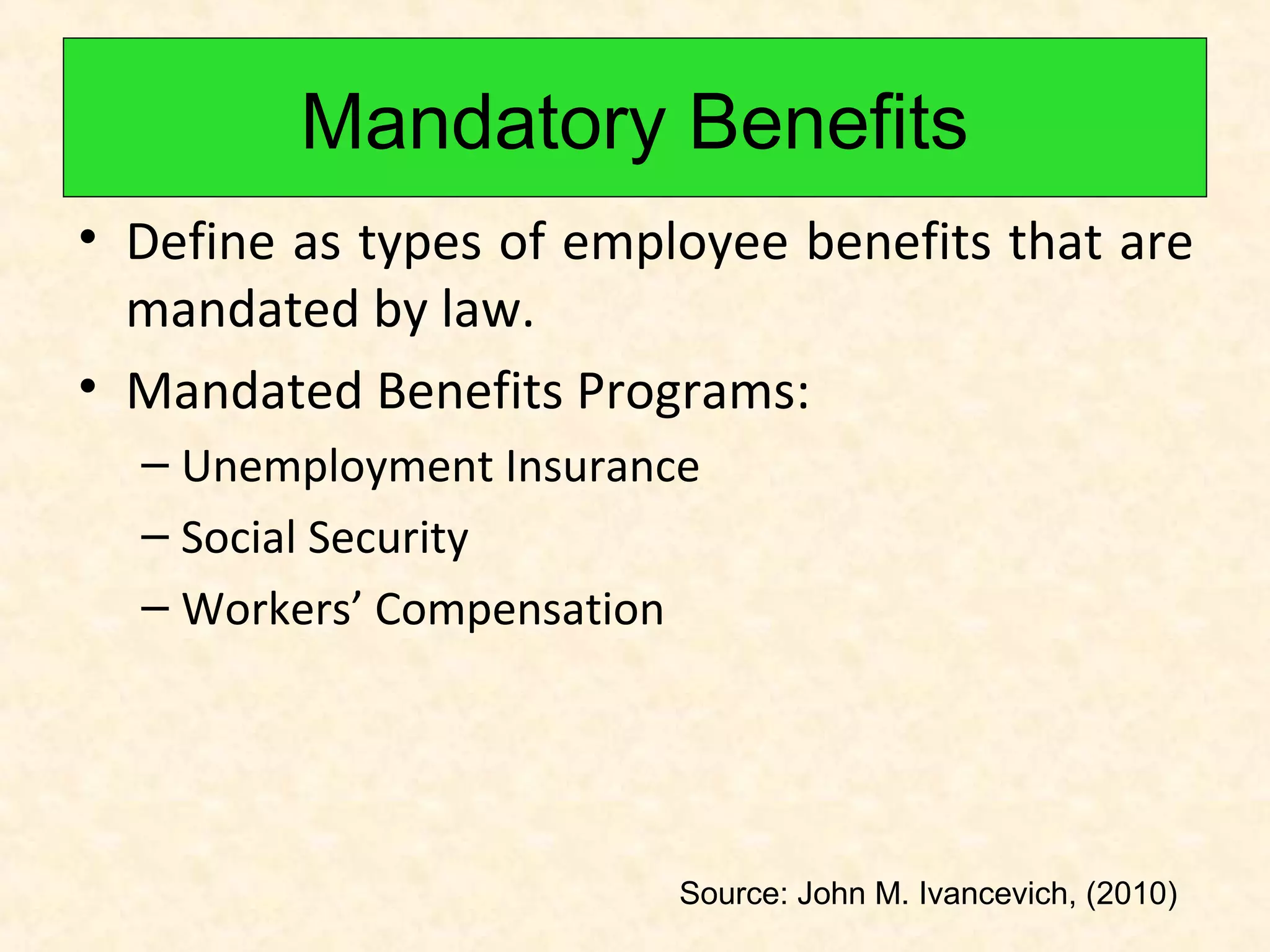 Mandatory Benefits
• Define as types of employee benefits that are
mandated by law.
• Mandated Benefits Programs:
– Unemployment Insurance
– Social Security
– Workers’ Compensation

Source: John M. Ivancevich, (2010)

 