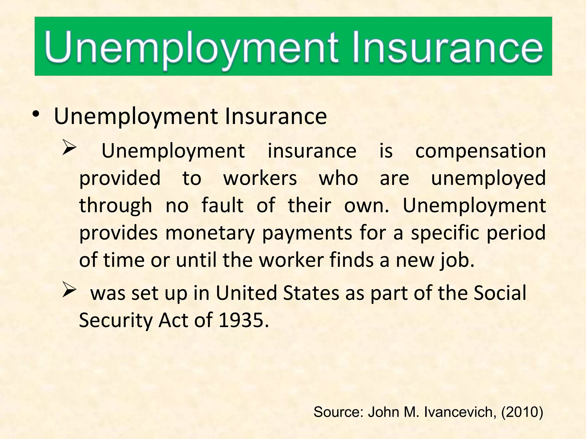 • Unemployment Insurance
 Unemployment insurance is compensation
provided to workers who are unemployed
through no fault of their own. Unemployment
provides monetary payments for a specific period
of time or until the worker finds a new job.
 was set up in United States as part of the Social
Security Act of 1935.

Source: John M. Ivancevich, (2010)

 