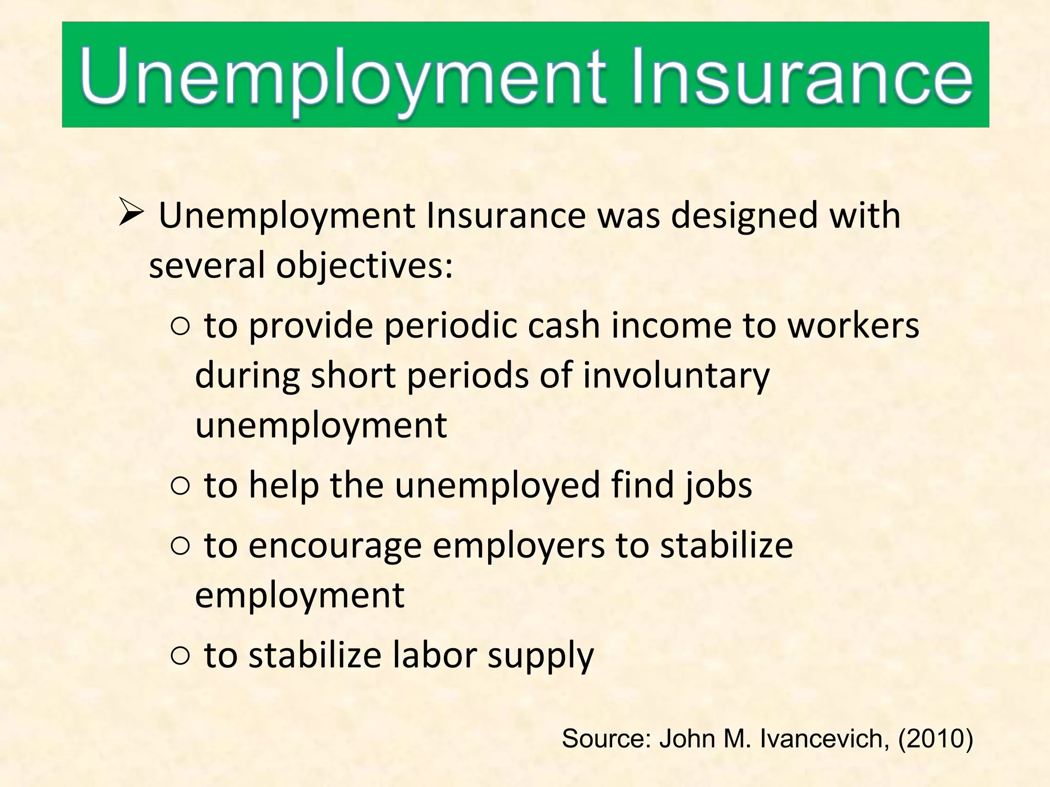  Unemployment Insurance was designed with
several objectives:
o to provide periodic cash income to workers
during short periods of involuntary
unemployment
o to help the unemployed find jobs
o to encourage employers to stabilize
employment
o to stabilize labor supply
Source: John M. Ivancevich, (2010)

 