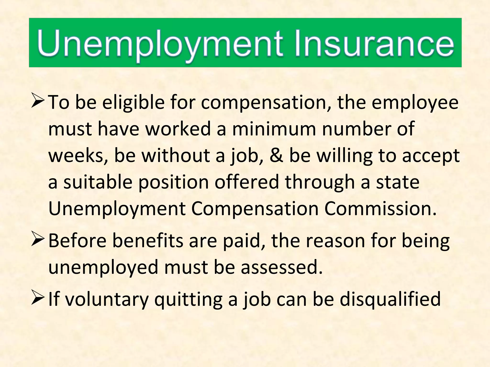  To be eligible for compensation, the employee
must have worked a minimum number of
weeks, be without a job, & be willing to accept
a suitable position offered through a state
Unemployment Compensation Commission.
 Before benefits are paid, the reason for being
unemployed must be assessed.
 If voluntary quitting a job can be disqualified

 