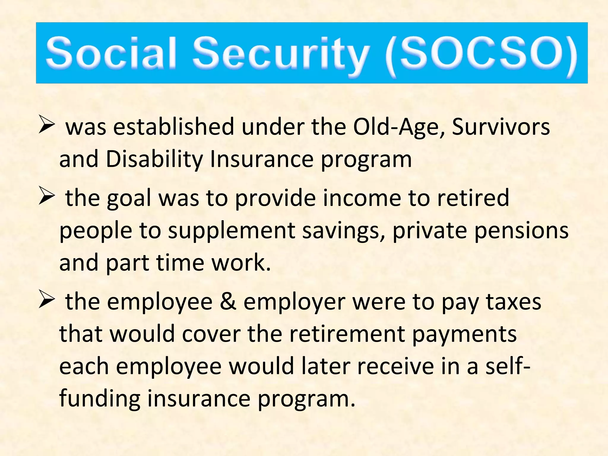  was established under the Old-Age, Survivors
and Disability Insurance program
 the goal was to provide income to retired
people to supplement savings, private pensions
and part time work.
 the employee & employer were to pay taxes
that would cover the retirement payments
each employee would later receive in a selffunding insurance program.

 
